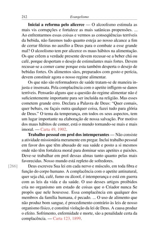 212                         Evangelismo

           Iniciai a reforma pelo alicerce — O alcoolismo estimula as
      mais vis corrupções e fortalece as mais satânicas propensões. ...
      Ao enfrentarmos essas coisas e vermos as conseqüências terríveis
      da bebida, não faremos tudo quanto esteja ao nosso alcance a ﬁm
      de cerrar ﬁleiras no auxílio a Deus para o combate a esse grande
      mal? O alcoolismo tem por alicerce os maus hábitos na alimentação.
      Os que crêem a verdade presente devem recusar-se a beber chá ou
      café, porque despertam o desejo de estimulantes mais fortes. Devem
      recusar-se a comer carne porque esta também desperta o desejo de
      bebidas fortes. Os alimentos sãos, preparados com gosto e perícia,
      devem constituir agora o nosso regime alimentar.
           Os que não são reformadores de saúde tratam-se de maneira in-
      justa e insensata. Pela complacência com o apetite inﬂigem-se danos
      terríveis. Pensarão alguns que a questão do regime alimentar não é
      suﬁcientemente importante para ser incluída na religião. Mas esses
      cometem grande erro. Declara a Palavra de Deus: “Quer comais,
      quer bebais, ou façais outra qualquer coisa, fazei tudo para glória
      de Deus.” O tema da temperança, em todos os seus aspectos, tem
      um lugar importante na elaboração de nossa salvação. Por motivo
      dos maus hábitos de comer, está o mundo tornando-se mais e mais
      imoral. — Carta 49, 1902.
           Trabalho pessoal em prol dos intemperantes — Não consiste
      a atividade missionária meramente em pregar. Inclui trabalho pessoal
      em favor dos que têm abusado de sua saúde e posto a si mesmos
      onde não têm fortaleza moral para dominar seus apetites e paixões.
      Deve-se trabalhar em prol dessas almas tanto quanto pelas mais
      favorecidas. Nosso mundo está repleto de sofredores.
[266]      Deus escreveu Sua lei em cada nervo e músculo, em toda ﬁbra e
      função do corpo humano. A complacência com o apetite antinatural,
      quer seja chá, café, fumo ou álcool, é intemperança e está em guerra
      com as leis da vida e da saúde. O uso desses artigos proibidos
      cria no organismo um estado de coisas que o Criador nunca Se
      propôs que nele houvesse. Essa complacência em qualquer dos
      membros da família humana, é pecado. ... O uso de alimento que
      não produz bom sangue, é procedimento contrário às leis de nosso
      organismo físico, e constitui violação da lei de Deus. A causa produz
      o efeito. Sofrimento, enfermidade e morte, são a penalidade certa da
      complacência. — Carta 123, 1899.
 