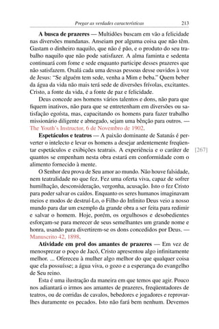 Pregar as verdades características         213

    A busca de prazeres — Multidões buscam em vão a felicidade
nas diversões mundanas. Anseiam por alguma coisa que não têm.
Gastam o dinheiro naquilo, que não é pão, e o produto do seu tra-
balho naquilo que não pode satisfazer. A alma faminta e sedenta
continuará com fome e sede enquanto participe desses prazeres que
não satisfazem. Oxalá cada uma dessas pessoas desse ouvidos à voz
de Jesus: “Se alguém tem sede, venha a Mim e beba.” Quem beber
da água da vida não mais terá sede de diversões frívolas, excitantes.
Cristo, a fonte da vida, é a fonte de paz e felicidade.
    Deus concede aos homens vários talentos e dons, não para que
ﬁquem inativos, não para que se entretenham em diversões ou sa-
tisfação egoísta, mas, capacitando os homens para fazer trabalho
missionário diligente e abnegado, sejam uma bênção para outros. —
The Youth’s Instructor, 6 de Novembro de 1902.
    Espetáculos e teatros — A paixão dominante de Satanás é per-
verter o intelecto e levar os homens a desejar ardentemente freqüen-
tar espetáculos e exibições teatrais. A experiência e o caráter de [267]
quantos se empenham nesta obra estará em conformidade com o
alimento fornecido à mente.
    O Senhor deu prova de Seu amor ao mundo. Não houve falsidade,
nem teatralidade no que fez. Fez uma oferta viva, capaz de sofrer
humilhação, desconsideração, vergonha, acusação. Isto o fez Cristo
para poder salvar os caídos. Enquanto os seres humanos imaginavam
meios e modos de destruí-Lo, o Filho do Inﬁnito Deus veio a nosso
mundo para dar um exemplo da grande obra a ser feita para redimir
e salvar o homem. Hoje, porém, os orgulhosos e desobedientes
esforçam-se para merecer de seus semelhantes um grande nome e
honra, usando para divertirem-se os dons concedidos por Deus. —
Manuscrito 42, 1898.
    Atividade em prol dos amantes de prazeres — Em vez de
menosprezar o poço de Jacó, Cristo apresentou algo inﬁnitamente
melhor. ... Ofereceu à mulher algo melhor do que qualquer coisa
que ela possuísse; a água viva, o gozo e a esperança do evangelho
de Seu reino.
    Esta é uma ilustração da maneira em que temos que agir. Pouco
nos adiantará o irmos aos amantes de prazeres, freqüentadores de
teatros, ou de corridas de cavalos, bebedores e jogadores e reprovar-
lhes duramente os pecados. Isto não fará bem nenhum. Devemos
 
