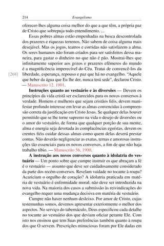 214                         Evangelismo

      oferecer-lhes alguma coisa melhor do que a que têm, a própria paz
      de Cristo que sobrepuja todo entendimento. ...
          Essas pobres almas estão empenhadas na busca descontrolada
      dos prazeres e riquezas terrenos. Não sabem de coisa alguma mais
      desejável. Mas os jogos, teatros e corridas não satisfazem a alma.
      Os seres humanos não foram criados para ser satisfeitos dessa ma-
      neira, para gastar o dinheiro no que não é pão. Mostrai-lhes que
      inﬁnitamente superior aos gozos e prazeres efêmeros do mundo
      é a magniﬁcência imperecível do Céu. Tratai de convencê-los da
[268] liberdade, esperança, repouso e paz que há no evangelho. “Aquele
      que beber da água que Eu lhe der, nunca terá sede”, declarou Cristo.
      — Manuscrito 12, 1901.
          Instruções quanto ao vestuário e às diversões — Devem os
      princípios da vida cristã ser esclarecidos para os novos conversos à
      verdade. Homens e mulheres que sejam cristãos ﬁéis, devem mani-
      festar profundo interesse em levar as almas convencidas à compreen-
      são correta da justiﬁcação em Cristo Jesus. Se qualquer delas houver
      permitido que se lhe torne supremo na vida o desejo de diversões ou
      o amor do vestuário, de forma que qualquer porção de sua mente,
      alma e energia seja devotada às complacências egoístas, devem os
      crentes ﬁéis cuidar dessas almas como quem delas deverá prestar
      contas. Não deverão negligenciar as exatas, ternas e amorosas instru-
      ções tão essenciais para os novos conversos, a ﬁm de que não haja
      trabalho tíbio. — Manuscrito 56, 1900.
          A instrução aos novos conversos quanto à idolatria do ves-
      tuário — Um ponto sobre que cumpre instruir os que abraçam a fé
      é o vestuário — assunto que deve ser cuidadosamente considerado
      da parte dos recém-conversos. Revelam vaidade no tocante à roupa?
      Acariciam o orgulho de coração? A idolatria praticada em maté-
      ria de vestuário é enfermidade moral; não deve ser introduzida na
      nova vida. Na maioria dos casos a submissão às reivindicações do
      evangelho requer uma mudança decisiva em matéria de vestuário.
          Cumpre não haver nenhum desleixo. Por amor de Cristo, cujas
      testemunhas somos, devemos apresentar exteriormente o melhor dos
      aspectos. No serviço do tabernáculo, Deus especiﬁcou cada detalhe
      no tocante ao vestuário dos que deviam oﬁciar perante Ele. Com
      isto nos ensinou que tem Suas preferências também quanto à roupa
      dos que O servem. Prescrições minuciosas foram por Ele dadas em
 