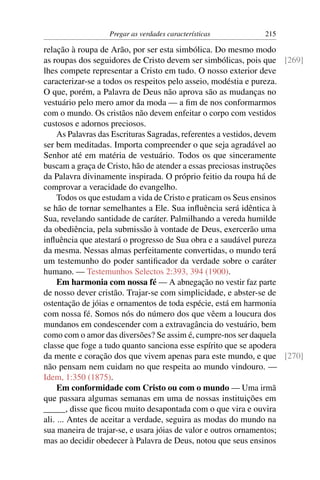 Pregar as verdades características        215

relação à roupa de Arão, por ser esta simbólica. Do mesmo modo
as roupas dos seguidores de Cristo devem ser simbólicas, pois que [269]
lhes compete representar a Cristo em tudo. O nosso exterior deve
caracterizar-se a todos os respeitos pelo asseio, modéstia e pureza.
O que, porém, a Palavra de Deus não aprova são as mudanças no
vestuário pelo mero amor da moda — a ﬁm de nos conformarmos
com o mundo. Os cristãos não devem enfeitar o corpo com vestidos
custosos e adornos preciosos.
     As Palavras das Escrituras Sagradas, referentes a vestidos, devem
ser bem meditadas. Importa compreender o que seja agradável ao
Senhor até em matéria de vestuário. Todos os que sinceramente
buscam a graça de Cristo, hão de atender a essas preciosas instruções
da Palavra divinamente inspirada. O próprio feitio da roupa há de
comprovar a veracidade do evangelho.
     Todos os que estudam a vida de Cristo e praticam os Seus ensinos
se hão de tornar semelhantes a Ele. Sua inﬂuência será idêntica à
Sua, revelando santidade de caráter. Palmilhando a vereda humilde
da obediência, pela submissão à vontade de Deus, exercerão uma
inﬂuência que atestará o progresso de Sua obra e a saudável pureza
da mesma. Nessas almas perfeitamente convertidas, o mundo terá
um testemunho do poder santiﬁcador da verdade sobre o caráter
humano. — Testemunhos Selectos 2:393, 394 (1900).
     Em harmonia com nossa fé — A abnegação no vestir faz parte
de nosso dever cristão. Trajar-se com simplicidade, e abster-se de
ostentação de jóias e ornamentos de toda espécie, está em harmonia
com nossa fé. Somos nós do número dos que vêem a loucura dos
mundanos em condescender com a extravagância do vestuário, bem
como com o amor das diversões? Se assim é, cumpre-nos ser daquela
classe que foge a tudo quanto sanciona esse espírito que se apodera
da mente e coração dos que vivem apenas para este mundo, e que [270]
não pensam nem cuidam no que respeita ao mundo vindouro. —
Idem, 1:350 (1875).
     Em conformidade com Cristo ou com o mundo — Uma irmã
que passara algumas semanas em uma de nossas instituições em
_____, disse que ﬁcou muito desapontada com o que vira e ouvira
ali. ... Antes de aceitar a verdade, seguira as modas do mundo na
sua maneira de trajar-se, e usara jóias de valor e outros ornamentos;
mas ao decidir obedecer à Palavra de Deus, notou que seus ensinos
 
