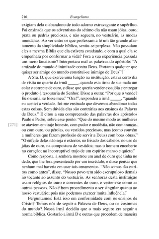 216                          Evangelismo

      exigiam dela o abandono de todo adorno extravagante e supérﬂuo.
      Foi ensinada que os adventistas do sétimo dia não usam jóias, ouro,
      prata ou pedras preciosas, e não seguem, no vestuário, as modas
      mundanas. Ao ver entre os que professam a fé um tão grande afas-
      tamento da simplicidade bíblica, sentiu-se perplexa. Não possuíam
      eles a mesma Bíblia que ela estivera estudando, e com a qual ela se
      empenhara por conformar a vida? Fora a sua experiência passada
      um mero fanatismo? Interpretara mal as palavras do apóstolo: “A
      amizade do mundo é inimizade contra Deus. Portanto qualquer que
      quiser ser amigo do mundo constitui-se inimigo de Deus”?
          A Sra. D, que exerce uma função na instituição, estava certo dia
      de visita no quarto da irmã _____, quando esta tirou de sua mala um
      colar e corrente de ouro, e disse que queria vender essa jóia e entregar
      o produto à tesouraria do Senhor. Disse a outra: “Por que o vende?
      Eu o usaria, se fosse meu.” “Ora!”, respondeu a irmã _____, “quando
      eu aceitei a verdade, foi-me ensinado que devemos abandonar todas
      estas coisas. Sem dúvida elas são contrárias aos ensinos da Palavra
      de Deus.” E citou a sua compreensão das palavras dos apóstolos
      Paulo e Pedro, sobre esse ponto: “Que do mesmo modo as mulheres
[271] se ataviem em traje honesto, com pudor e modéstia, não com tranças,
      ou com ouro, ou pérolas, ou vestidos preciosos, mas (como convém
      a mulheres que fazem proﬁssão de servir a Deus) com boas obras.”
      “O enfeite delas não seja o exterior, no frisado dos cabelos, no uso de
      jóias de ouro, na compostura de vestidos; mas o homem encoberto
      no coração; no incorruptível trajo de um espírito manso e quieto.”
          Como resposta, a senhora mostrou um anel de ouro que tinha no
      dedo, que lhe fora presenteado por um incrédulo, e disse pensar que
      nenhum mal haveria em usar tais ornamentos. “Não somos tão estri-
      tos como antes”, disse. “Nosso povo tem sido escrupuloso demais
      no tocante ao assunto do vestuário. As senhoras desta instituição
      usam relógios de ouro e correntes de ouro, e vestem-se como as
      outras pessoas. Não é bom procedimento o ser singular quanto ao
      nosso vestuário; pois não podemos exercer muita inﬂuência.”
          Perguntamos: Está isso em conformidade com os ensinos de
      Cristo? Temos nós de seguir a Palavra de Deus, ou os costumes
      do mundo? Nossa irmã decidiu que o mais seguro era seguir a
      norma bíblica. Gostarão a irmã D e outras que procedem de maneira
 
