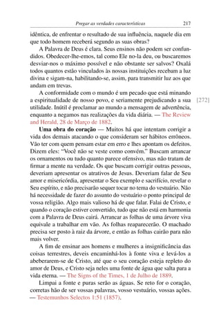 Pregar as verdades características        217

idêntica, de enfrentar o resultado de sua inﬂuência, naquele dia em
que todo homem receberá segundo as suas obras?
     A Palavra de Deus é clara. Seus ensinos não podem ser confun-
didos. Obedecer-lhe-emos, tal como Ele no-la deu, ou buscaremos
desviar-nos o máximo possível e não obstante ser salvos? Oxalá
todos quantos estão vinculados às nossas instituições recebam a luz
divina e sigam-na, habilitando-se, assim, para transmitir luz aos que
andam em trevas.
     A conformidade com o mundo é um pecado que está minando
a espiritualidade de nosso povo, e seriamente prejudicando a sua [272]
utilidade. Inútil é proclamar ao mundo a mensagem de advertência,
enquanto a negamos nas realizações da vida diária. — The Review
and Herald, 28 de Março de 1882.
     Uma obra do coração — Muitos há que intentam corrigir a
vida dos demais atacando o que consideram ser hábitos errôneos.
Vão ter com quem pensam estar em erro e lhes apontam os defeitos.
Dizem eles: “Você não se veste como convém.” Buscam arrancar
os ornamentos ou tudo quanto parece ofensivo, mas não tratam de
ﬁrmar a mente na verdade. Os que buscam corrigir outras pessoas,
deveriam apresentar os atrativos de Jesus. Deveriam falar de Seu
amor e misericórdia, apresentar o Seu exemplo e sacrifício, revelar o
Seu espírito, e não precisarão sequer tocar no tema do vestuário. Não
há necessidade de fazer do assunto do vestuário o ponto principal de
vossa religião. Algo mais valioso há de que falar. Falai de Cristo, e
quando o coração estiver convertido, tudo que não está em harmonia
com a Palavra de Deus cairá. Arrancar as folhas de uma árvore viva
equivale a trabalhar em vão. As folhas reaparecerão. O machado
precisa ser posto à raiz da árvore, e então as folhas cairão para não
mais volver.
     A ﬁm de ensinar aos homens e mulheres a insigniﬁcância das
coisas terrestres, deveis encaminhá-los à fonte viva e levá-los a
abeberarem-se de Cristo, até que o seu coração esteja repleto do
amor de Deus, e Cristo seja neles uma fonte de água que salta para a
vida eterna. — The Signs of the Times, 1 de Julho de 1889.
     Limpai a fonte e puras serão as águas. Se reto for o coração,
corretas hão de ser vossas palavras, vosso vestuário, vossas ações.
— Testemunhos Selectos 1:51 (1857).
 