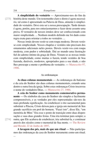 218                          Evangelismo

          A simplicidade do vestuário — Aproximamo-nos do ﬁm da
[273] história deste mundo. Um testemunho claro e direto é agora necessá-
      rio, tal como é apresentado na Palavra de Deus, atinente à simplici-
      dade do vestuário. Deve esta ser a nossa preocupação. Tarde demais
      é agora, porém, para nos entusiasmarmos e fazer deste assunto uma
      prova. O vestuário de nossos irmãos deve ser confeccionado com
      maior simplicidade. ... Nenhum modelo deﬁnido me foi dado como
      regra exata para orientar a todos no vestuário. ...
          Nossas irmãs devem vestir-se com roupa modesta. Devem vestir-
      se com simplicidade. Vossos chapéus e vestidos não precisam dos
      ornamentos adicionais neles postos. Deveis vestir-vos com roupa
      modesta, com pudor e sobriedade. Dai ao mundo uma ilustração
      ﬁel do adorno íntimo da graça de Deus. Vistam-se as nossas irmãs
      com simplicidade, como muitas o fazem, tendo vestidos de boa
      fazenda, duráveis, modestos, apropriados para a sua idade, e não
      lhes preocupe a mente o problema do vestuário. — Manuscrito 97,
      1908.

                                 As ordenanças
          As duas colunas monumentais — As ordenanças do batismo
      e da ceia do Senhor são duas colunas monumentais, estando uma
      dentro e outra fora da igreja. Sobre estas ordenanças Cristo inscreveu
      o nome do verdadeiro Deus. — Manuscrito 27, 1900.
          A ceia do Senhor como monumento comemorativo perma-
      nente — Os símbolos da casa do Senhor são simples e facilmente
      compreensíveis, e as verdades por eles representadas são-nos da
      mais profunda signiﬁcação. Ao estabelecer o rito sacramental para
      substituir a Páscoa, Cristo deixou para a igreja um memorial de Seu
      grande sacrifício em prol do homem. “Fazei isto”, disse Ele, “em
      memória de Mim.” Era esse o ponto de transição entre duas dispen-
      sações e suas duas grandes festas. Uma iria terminar para sempre; a
[274] outra, que Ele acabava de estabelecer, iria substituí-la, e continuar
      através dos séculos como o memorial de Sua morte. — The Review
      and Herald, 22 de Junho de 1897.
          A lavagem dos pés, mais do que um ritual — Não participa-
      mos das ordenanças da casa do Senhor meramente como um ritual.
      ...
 