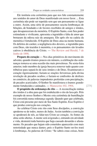 Pregar as verdades características           219

    Ele instituiu esta cerimônia para que nos fale constantemente
aos sentidos do amor de Deus manifestado em nosso favor. ... Esta
cerimônia não pode ser repetida sem que um pensamento se ligue
a outro. Assim, uma série de pensamentos suscita lembranças de
bênçãos, de bondades e de favores recebidos de amigos e irmãos,
que desapareceram da memória. O Espírito Santo, com Seu poder
estimulante e viviﬁcante, apresenta a ingratidão e falta de amor que
brotaram da odiosa raiz da amargura. Elo após elo na cadeia da
memória é fortalecido. O Espírito de Deus atua na mente humana.
Os defeitos do caráter, a negligência dos deveres, a ingratidão para
com Deus, são trazidos à memória, e os pensamentos são levados
cativos à obediência de Cristo. — The Review and Herald, 7 de
Junho de 1898.
    Preparo do coração — Nos dias primitivos do movimento do
advento, quando éramos poucos em número, a celebração das orde-
nanças tornava-se uma ocasião das mais proveitosas. Na sexta-feira
anterior, todo membro da igreja buscava remover tudo quanto con-
tribuísse para separá-lo de seus irmãos e de Deus. Examinavam o
coração rigorosamente; faziam-se orações fervorosas pela divina
revelação de pecados ocultos; e faziam-se conﬁssões de deslizes
no comércio, de palavras imprudentes proferidas com precipitação,
de pecados acariciados. O Senhor Se manifestava e éramos grande-
mente fortalecidos e animados. — Manuscrito 102, 1904.                 [275]
    O propósito da ordenança do rito — A reconciliação mútua
dos irmãos é a obra para que foi estabelecido o rito do lava-pés. Pelo
exemplo de nosso Senhor e Mestre esta cerimônia de humilhação
foi convertida numa ordenança sagrada. Quando quer que celebrada,
Cristo está presente por meio de Seu Santo Espírito. Esse Espírito é
que produz convicção nos corações.
    Ao celebrar Cristo este rito com Seus discípulos, a convicção
apoderou-se de todos, menos de Judas. Assim também a convicção
se apoderará de nós, ao falar-nos Cristo ao coração. As fontes da
alma serão abertas. A mente será avigorada e, entrando em atividade
e vida, destruirá toda barreira que haja causado desunião e afasta-
mento. Os pecados que hajam sido cometidos aparecerão com mais
notoriedade que nunca dantes; pois o Espírito Santo no-los trará
à lembrança. As palavras de Cristo: “Se sabeis estas coisas, bem-
 