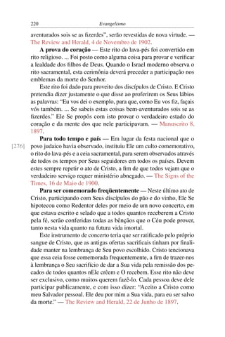 220                          Evangelismo

      aventurados sois se as ﬁzerdes”, serão revestidas de nova virtude. —
      The Review and Herald, 4 de Novembro de 1902.
           A prova do coração — Este rito do lava-pés foi convertido em
      rito religioso. ... Foi posto como alguma coisa para provar e veriﬁcar
      a lealdade dos ﬁlhos de Deus. Quando o Israel moderno observa o
      rito sacramental, esta cerimônia deverá preceder a participação nos
      emblemas da morte do Senhor.
           Este rito foi dado para proveito dos discípulos de Cristo. E Cristo
      pretendia dizer justamente o que disse ao proferirem os Seus lábios
      as palavras: “Eu vos dei o exemplo, para que, como Eu vos ﬁz, façais
      vós também. ... Se sabeis estas coisas bem-aventurados sois se as
      ﬁzerdes.” Ele Se propôs com isto provar o verdadeiro estado do
      coração e da mente dos que nele participavam. — Manuscrito 8,
      1897.
           Para todo tempo e país — Em lugar da festa nacional que o
[276] povo judaico havia observado, instituiu Ele um culto comemorativo,
      o rito do lava-pés e a ceia sacramental, para serem observados através
      de todos os tempos por Seus seguidores em todos os países. Devem
      estes sempre repetir o ato de Cristo, a ﬁm de que todos vejam que o
      verdadeiro serviço requer ministério abnegado. — The Signs of the
      Times, 16 de Maio de 1900.
           Para ser comemorado freqüentemente — Neste último ato de
      Cristo, participando com Seus discípulos do pão e do vinho, Ele Se
      hipotecou como Redentor deles por meio de um novo concerto, em
      que estava escrito e selado que a todos quantos receberem a Cristo
      pela fé, serão conferidas todas as bênçãos que o Céu pode prover,
      tanto nesta vida quanto na futura vida imortal.
           Este instrumento de concerto teria que ser ratiﬁcado pelo próprio
      sangue de Cristo, que as antigas ofertas sacriﬁcais tinham por ﬁnali-
      dade manter na lembrança de Seu povo escolhido. Cristo tencionava
      que essa ceia fosse comemorada frequentemente, a ﬁm de trazer-nos
      à lembrança o Seu sacrifício de dar a Sua vida pela remissão dos pe-
      cados de todos quantos nEle crêem e O recebem. Esse rito não deve
      ser exclusivo, como muitos querem fazê-lo. Cada pessoa deve dele
      participar publicamente, e com isso dizer: “Aceito a Cristo como
      meu Salvador pessoal. Ele deu por mim a Sua vida, para eu ser salvo
      da morte.” — The Review and Herald, 22 de Junho de 1897.
 