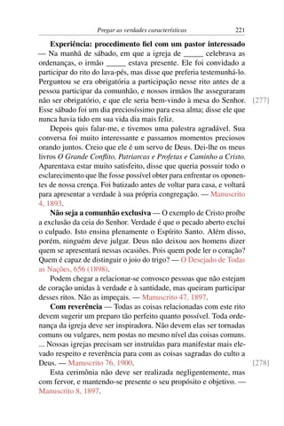 Pregar as verdades características           221

     Experiência: procedimento ﬁel com um pastor interessado
— Na manhã de sábado, em que a igreja de _____ celebrava as
ordenanças, o irmão _____ estava presente. Ele foi convidado a
participar do rito do lava-pés, mas disse que preferia testemunhá-lo.
Perguntou se era obrigatória a participação nesse rito antes de a
pessoa participar da comunhão, e nossos irmãos lhe asseguraram
não ser obrigatório, e que ele seria bem-vindo à mesa do Senhor. [277]
Esse sábado foi um dia preciosíssimo para essa alma; disse ele que
nunca havia tido em sua vida dia mais feliz.
     Depois quis falar-me, e tivemos uma palestra agradável. Sua
conversa foi muito interessante e passamos momentos preciosos
orando juntos. Creio que ele é um servo de Deus. Dei-lhe os meus
livros O Grande Conﬂito, Patriarcas e Profetas e Caminho a Cristo.
Aparentava estar muito satisfeito, disse que queria possuir todo o
esclarecimento que lhe fosse possível obter para enfrentar os oponen-
tes de nossa crença. Foi batizado antes de voltar para casa, e voltará
para apresentar a verdade à sua própria congregação. — Manuscrito
4, 1893.
     Não seja a comunhão exclusiva — O exemplo de Cristo proíbe
a exclusão da ceia do Senhor. Verdade é que o pecado aberto exclui
o culpado. Isto ensina plenamente o Espírito Santo. Além disso,
porém, ninguém deve julgar. Deus não deixou aos homens dizer
quem se apresentará nessas ocasiões. Pois quem pode ler o coração?
Quem é capaz de distinguir o joio do trigo? — O Desejado de Todas
as Nações, 656 (1898).
     Podem chegar a relacionar-se convosco pessoas que não estejam
de coração unidas à verdade e à santidade, mas queiram participar
desses ritos. Não as impeçais. — Manuscrito 47, 1897.
     Com reverência — Todas as coisas relacionadas com este rito
devem sugerir um preparo tão perfeito quanto possível. Toda orde-
nança da igreja deve ser inspiradora. Não devem elas ser tornadas
comuns ou vulgares, nem postas no mesmo nível das coisas comuns.
... Nossas igrejas precisam ser instruídas para manifestar mais ele-
vado respeito e reverência para com as coisas sagradas do culto a
Deus. — Manuscrito 76, 1900.                                           [278]
     Esta cerimônia não deve ser realizada negligentemente, mas
com fervor, e mantendo-se presente o seu propósito e objetivo. —
Manuscrito 8, 1897.
 