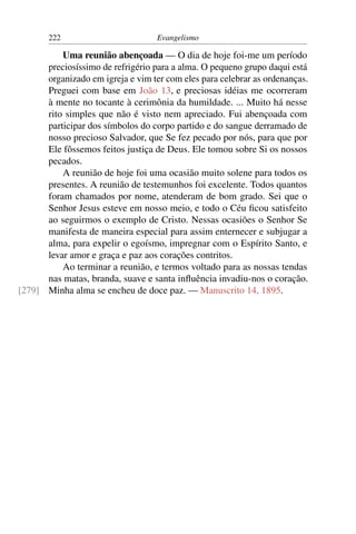 222                         Evangelismo

          Uma reunião abençoada — O dia de hoje foi-me um período
      preciosíssimo de refrigério para a alma. O pequeno grupo daqui está
      organizado em igreja e vim ter com eles para celebrar as ordenanças.
      Preguei com base em João 13, e preciosas idéias me ocorreram
      à mente no tocante à cerimônia da humildade. ... Muito há nesse
      rito simples que não é visto nem apreciado. Fui abençoada com
      participar dos símbolos do corpo partido e do sangue derramado de
      nosso precioso Salvador, que Se fez pecado por nós, para que por
      Ele fôssemos feitos justiça de Deus. Ele tomou sobre Si os nossos
      pecados.
          A reunião de hoje foi uma ocasião muito solene para todos os
      presentes. A reunião de testemunhos foi excelente. Todos quantos
      foram chamados por nome, atenderam de bom grado. Sei que o
      Senhor Jesus esteve em nosso meio, e todo o Céu ﬁcou satisfeito
      ao seguirmos o exemplo de Cristo. Nessas ocasiões o Senhor Se
      manifesta de maneira especial para assim enternecer e subjugar a
      alma, para expelir o egoísmo, impregnar com o Espírito Santo, e
      levar amor e graça e paz aos corações contritos.
          Ao terminar a reunião, e termos voltado para as nossas tendas
      nas matas, branda, suave e santa inﬂuência invadiu-nos o coração.
[279] Minha alma se encheu de doce paz. — Manuscrito 14, 1895.
 
