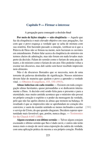 Capítulo 9 — Firmar o interesse

           A pregação para conseguir a decisão ﬁnal
    Por meio de lições simples — não eloqüência — Aquele que
faz da eloquência o mais elevado objetivo em suas pregações, faz
com que o povo esqueça a verdade que se acha de mistura com
sua oratória. Em havendo passado a emoção, veriﬁcar-se-á que a
Palavra de Deus não se ﬁrmou na mente, nem lucraram os ouvintes
em entendimento. Podem falar acerca da eloqüência do ministro em
termos cheios de admiração, mas não foram em nada levados mais
perto da decisão. Falam do sermão como o fariam de uma peça de
teatro, e do ministro como o fariam de um ator. Eles poderão voltar a
escutar tais discursos, mas dali sairão sem haver recebido impressão
nem alimento.
    Não é de discursos ﬂoreados que se necessita, nem de uma
torrente de palavras destituídas de signiﬁcação. Nossos ministros
devem falar de maneira que ajudem o povo a aprender a verdade
vital. — Obreiros Evangélicos, 153, 154 (1915).
    Almas indecisas em cada reunião — Existem em toda congre-
gação almas hesitantes, quase persuadidas a se dedicarem inteira-
mente a Deus. A decisão está sendo feita para o presente e para a
eternidade; mas muito amiúde acontece que o ministro não possui
no próprio coração o espírito e o poder da mensagem da verdade,
pelo que não faz apelos diretos às almas que tremem na balança. O
resultado é que as impressões não se aprofundam no coração dos
convictos; e saem da reunião sentindo-se menos inclinados a aceitar [280]
o serviço de Cristo, do que quando chegaram. Decidem esperar opor-
tunidade mais favorável; que, porém, nunca chega. — Testimonies
for the Church 4:447 (1880).
    Alguns escutam o seu último sermão — Talvez alguns estejam
escutando o último sermão que lhes é dado ouvir, e outros não terão
nunca mais o ensejo de ouvir uma exposição da cadeia da verdade,
com uma aplicação prática da mesma a seu próprio coração. Perdida

                              223
 