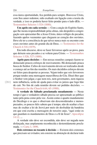 224                         Evangelismo

      essa áurea oportunidade, ﬁca perdida para sempre. Houvesse Cristo,
      com Seu amor redentor, sido exaltado em ligação com a teoria da
      verdade, e isso os poderia haver feito pender para o lado dEle. —
      Testemunhos Selectos 1:524 (1880).
          Um apelo em cada sermão — Com a unção do Espírito Santo,
      que lhe incuta responsabilidade pelas almas, não despedirá a congre-
      gação sem apresentar-lhe a Jesus Cristo, único refúgio do pecador,
      fazendo apelos veementes que cheguem ao coração dos ouvintes.
      Deve ele ter a consciência de que talvez nunca mais se encontre com
      esses ouvintes antes do grande dia de Deus. — Testimonies for the
      Church 4:316 (1879).
          Em todo discurso, deve-se fazer fervoroso apelo ao povo, para
      que deixem seus pecados e se voltem para Cristo. — Testemunhos
      Selectos 1:526, 527 (1880).
          Apelo para decisões — Em nossas reuniões campais fazem-se
      demasiado poucos esforços de reavivamento. Há demasiado pouca
      busca do Senhor. Cultos de reavivamento devem ser realizados desde
      o começo até ao ﬁm das reuniões. Os mais decididos esforços devem
      ser feitos para despertar as pessoas. Vejam todos que sois fervorosos
      porque tendes uma mensagem maravilhosa do Céu. Dizei-lhes que
      o Senhor vem julgar, e que nem reis, nem governantes, nem riqueza
[281] nem inﬂuência, serão de ajuda para evitar os juízos que logo hão
      de cair. No ﬁm de cada reunião devem ser pedidas decisões. —
      Testimonies for the Church 6:64, 65 (1900).
          A verdade do Sábado proclamada ousadamente — Neste
      tempo é que o verdadeiro sábado precisa ser apresentado ao público
      tanto pela pena como pela voz. Assim como o quarto mandamento
      do Decálogo e os que o observam são desconsiderados e menos-
      prezados, os poucos ﬁéis sabem que é tempo, não de ocultar a face
      mas de exaltar a lei de Jeová por meio do desfraldar da bandeira
      em que está escrita a mensagem do terceiro anjo, “aqui estão os
      que guardam os mandamentos de Deus e a fé de Jesus”. Apocalipse
      14:12. ...
          A verdade não deve ser escondida, não deve ser negada nem
      disfarçada, mas amplamente reconhecida e destemidamente procla-
      mada. — Carta 3, 1890.
          Dois extremos no tocante à decisão — Existem dois extremos
      que precisam ser evitados; um consiste na abstenção de declarar todo
 