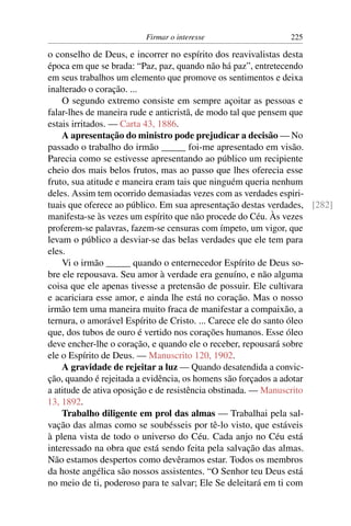 Firmar o interesse                   225

o conselho de Deus, e incorrer no espírito dos reavivalistas desta
época em que se brada: “Paz, paz, quando não há paz”, entretecendo
em seus trabalhos um elemento que promove os sentimentos e deixa
inalterado o coração. ...
    O segundo extremo consiste em sempre açoitar as pessoas e
falar-lhes de maneira rude e anticristã, de modo tal que pensem que
estais irritados. — Carta 43, 1886.
    A apresentação do ministro pode prejudicar a decisão — No
passado o trabalho do irmão _____ foi-me apresentado em visão.
Parecia como se estivesse apresentando ao público um recipiente
cheio dos mais belos frutos, mas ao passo que lhes oferecia esse
fruto, sua atitude e maneira eram tais que ninguém queria nenhum
deles. Assim tem ocorrido demasiadas vezes com as verdades espiri-
tuais que oferece ao público. Em sua apresentação destas verdades, [282]
manifesta-se às vezes um espírito que não procede do Céu. Às vezes
proferem-se palavras, fazem-se censuras com ímpeto, um vigor, que
levam o público a desviar-se das belas verdades que ele tem para
eles.
    Vi o irmão _____ quando o enternecedor Espírito de Deus so-
bre ele repousava. Seu amor à verdade era genuíno, e não alguma
coisa que ele apenas tivesse a pretensão de possuir. Ele cultivara
e acariciara esse amor, e ainda lhe está no coração. Mas o nosso
irmão tem uma maneira muito fraca de manifestar a compaixão, a
ternura, o amorável Espírito de Cristo. ... Carece ele do santo óleo
que, dos tubos de ouro é vertido nos corações humanos. Esse óleo
deve encher-lhe o coração, e quando ele o receber, repousará sobre
ele o Espírito de Deus. — Manuscrito 120, 1902.
    A gravidade de rejeitar a luz — Quando desatendida a convic-
ção, quando é rejeitada a evidência, os homens são forçados a adotar
a atitude de ativa oposição e de resistência obstinada. — Manuscrito
13, 1892.
    Trabalho diligente em prol das almas — Trabalhai pela sal-
vação das almas como se soubésseis por tê-lo visto, que estáveis
à plena vista de todo o universo do Céu. Cada anjo no Céu está
interessado na obra que está sendo feita pela salvação das almas.
Não estamos despertos como devêramos estar. Todos os membros
da hoste angélica são nossos assistentes. “O Senhor teu Deus está
no meio de ti, poderoso para te salvar; Ele Se deleitará em ti com
 