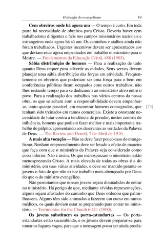 O desaﬁo do evangelismo               19

    Cem obreiros onde há agora um — O tempo é curto. Em toda
parte há necessidade de obreiros para Cristo. Deveria haver cem
trabalhadores diligentes e ﬁéis nos campos missionários nacionais e
estrangeiros onde agora há só um. Os caminhos e atalhos ainda não
foram trabalhados. Urgentes incentivos devem ser apresentados aos
que deviam estar agora empenhados em trabalho missionário para o
Mestre. — Fundamentos da Educação Cristã, 488 (1903).
    Sábia distribuição de homens — Para a realização de tudo
quanto Deus requer para advertir as cidades, Seus servos devem
planejar uma sábia distribuição das forças em atividade. Freqüen-
temente os obreiros que poderiam ser uma força para o bem em
conferências públicas ﬁcam ocupados com outros trabalhos, não
lhes restando tempo para se dedicarem ao ministério ativo entre o
povo. Para a realização dos trabalhos nos vários centros da nossa
obra, os que se acham com a responsabilidade devem empenhar-
se, tanto quanto possível, em encontrar homens consagrados, que [23]
tenham sido treinados em ramos comerciais. Existe a constante ne-
cessidade de lutar contra a tendência de prender, nestes centros de
inﬂuência, homens que podiam fazer melhor e mais importante tra-
balho do púlpito, apresentando aos descrentes as verdades da Palavra
de Deus. — The Review and Herald, 7 de Abril de 1910.
    A mais alta vocação — Não se deve fazer pouco caso do evange-
lismo. Nenhum empreendimento deve ser levado a efeito de maneira
que faça com que o ministério da Palavra seja considerado como
coisa inferior. Não é assim. Os que menosprezam o ministério, estão
menosprezando Cristo. A mais elevada de todas as obras é a do
ministério, em suas várias atividades, e deve ser mantido perante os
jovens o fato de que não existe trabalho mais abençoado por Deus
do que o do ministro evangélico.
    Não permitamos que nossos jovens sejam dissuadidos de entrar
no ministério. Há perigo de que, mediante vívidas representações,
alguns sejam afastados do caminho que Deus ordenou que palmi-
lhassem. Alguns têm sido animados a fazerem um curso em ramos
médicos, os quais deviam estar se preparando para entrar no minis-
tério. — Testimonies for the Church 6:411 (1900).
    Os jovens substituem os porta-estandartes — Os porta-
estandartes estão sucumbindo, e os jovens devem preparar-se para
tomar os lugares vagos, para que a mensagem possa ser ainda procla-
 
