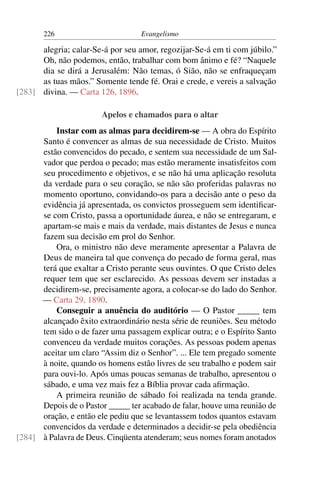226                        Evangelismo

      alegria; calar-Se-á por seu amor, regozijar-Se-á em ti com júbilo.”
      Oh, não podemos, então, trabalhar com bom ânimo e fé? “Naquele
      dia se dirá a Jerusalém: Não temas, ó Sião, não se enfraqueçam
      as tuas mãos.” Somente tende fé. Orai e crede, e vereis a salvação
[283] divina. — Carta 126, 1896.

                       Apelos e chamados para o altar
          Instar com as almas para decidirem-se — A obra do Espírito
      Santo é convencer as almas de sua necessidade de Cristo. Muitos
      estão convencidos do pecado, e sentem sua necessidade de um Sal-
      vador que perdoa o pecado; mas estão meramente insatisfeitos com
      seu procedimento e objetivos, e se não há uma aplicação resoluta
      da verdade para o seu coração, se não são proferidas palavras no
      momento oportuno, convidando-os para a decisão ante o peso da
      evidência já apresentada, os convictos prosseguem sem identiﬁcar-
      se com Cristo, passa a oportunidade áurea, e não se entregaram, e
      apartam-se mais e mais da verdade, mais distantes de Jesus e nunca
      fazem sua decisão em prol do Senhor.
          Ora, o ministro não deve meramente apresentar a Palavra de
      Deus de maneira tal que convença do pecado de forma geral, mas
      terá que exaltar a Cristo perante seus ouvintes. O que Cristo deles
      requer tem que ser esclarecido. As pessoas devem ser instadas a
      decidirem-se, precisamente agora, a colocar-se do lado do Senhor.
      — Carta 29, 1890.
          Conseguir a anuência do auditório — O Pastor _____ tem
      alcançado êxito extraordinário nesta série de reuniões. Seu método
      tem sido o de fazer uma passagem explicar outra; e o Espírito Santo
      convenceu da verdade muitos corações. As pessoas podem apenas
      aceitar um claro “Assim diz o Senhor”. ... Ele tem pregado somente
      à noite, quando os homens estão livres de seu trabalho e podem sair
      para ouvi-lo. Após umas poucas semanas de trabalho, apresentou o
      sábado, e uma vez mais fez a Bíblia provar cada aﬁrmação.
          A primeira reunião de sábado foi realizada na tenda grande.
      Depois de o Pastor _____ ter acabado de falar, houve uma reunião de
      oração, e então ele pediu que se levantassem todos quantos estavam
      convencidos da verdade e determinados a decidir-se pela obediência
[284] à Palavra de Deus. Cinqüenta atenderam; seus nomes foram anotados
 