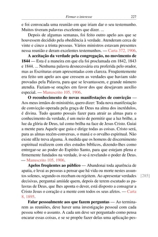 Firmar o interesse                   227

e foi convocada uma reunião em que iriam dar o seu testemunho.
Muitos tiveram palavras excelentes que dizer. ...
    Depois de algumas semanas, foi feito outro apelo aos que se
houvessem decidido pela obediência à verdade. Atenderam cerca de
vinte e cinco a trinta pessoas. Vários ministros estavam presentes
nessa reunião e deram excelentes testemunhos. — Carta 372, 1906.
    A aceitação da verdade pela congregação, no movimento de
1844 — Esta é a maneira em que ela foi proclamada em 1842, 1843
e 1844. ... Nenhuma palavra desnecessária era proferida pelo orador,
mas as Escrituras eram apresentadas com clareza. Freqüentemente
era feito um apelo aos que cressem as verdades que haviam sido
provadas pela Palavra, para que se levantassem, e grande número
atendia. Faziam-se orações em favor dos que desejavam auxílio
especial. — Manuscrito 105, 1906.
    O reconhecimento de novas manifestações de convicção —
Aos meus irmãos do ministério, quero dizer: Toda nova manifestação
de convicção operada pela graça de Deus na alma dos incrédulos,
é divina. Tudo quanto possais fazer para atrair as almas para o
conhecimento da verdade, é um meio de permitir que a luz brilhe, a
luz da glória de Deus, tal como brilha na face de Jesus Cristo. Guiai
a mente para Aquele que guia e dirige todas as coisas. Cristo será,
para as almas recém-conversas, o maná e o orvalho espiritual. Não
existe nEle treva alguma. À medida que os homens de discernimento
espiritual realizem com eles estudos bíblicos, dizendo-lhes como
entregar-se ao poder do Espírito Santo, para que estejam plena e
ﬁrmemente fundados na verdade, ir-se-á revelando o poder de Deus.
— Manuscrito 105, 1906.
    Apelos freqüentes ao público — Abandonai toda aparência de
apatia, e levai as pessoas a pensar que há vida ou morte nestes assun-
tos solenes, segundo os recebam ou rejeitem. Ao apresentar verdades [285]
decisivas, perguntai amiúde quem, depois de terem escutado as pa-
lavras de Deus, que lhes aponta o dever, está disposto a consagrar a
Cristo Jesus o coração e a mente com todos os seus afetos. — Carta
8, 1895.
    Falar pessoalmente aos que fazem perguntas — Ao termina-
rem as reuniões, deve haver uma investigação pessoal com cada
pessoa sobre o assunto. A cada um deve ser perguntado como pensa
encarar essas coisas, e se se propõe fazer delas uma aplicação pes-
 