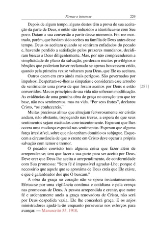 Firmar o interesse                 229

    Depois de algum tempo, alguns destes têm a prova de sua aceita-
ção da parte de Deus, e então são induzidos a identiﬁcar-se com Seu
povo. Datam a sua conversão a partir desse momento. Foi-me mos-
trado, porém, que haviam sido aceitos na família de Deus antes desse
tempo. Deus os aceitara quando se sentiram enfadados do pecado
e, havendo perdido a satisfação pelos prazeres mundanos, decidi-
ram buscar a Deus diligentemente. Mas, por não compreenderem a
simplicidade do plano da salvação, perderam muitos privilégios e
bênçãos que poderiam haver reclamado se apenas houvessem crido,
quando pela primeira vez se voltaram para Deus, que Ele os aceitara.
    Outros caem em erro ainda mais perigoso. São governados por
impulsos. Despertam-se-lhes as simpatias e consideram esse arroubo
de sentimento uma prova de que foram aceitos por Deus e estão [287]
convertidos. Mas os princípios de sua vida não sofreram modiﬁcação.
As evidências de uma genuína obra de graça no coração tem que ter
base, não nos sentimentos, mas na vida. “Por seus frutos”, declarou
Cristo, “os conhecereis.”
    Muitas preciosas almas que almejam fervorosamente ser cristãs
andam, não obstante, tropeçando nas trevas, a espera de que seus
sentimentos sejam excitados convincentemente. Esperam que lhes
ocorra uma mudança especial nos sentimentos. Esperam que alguma
força irresistível, sobre que não tenham domínio os subjugue. Esque-
cem a circunstância de que o crente em Cristo deve operar a própria
salvação com temor e tremor.
    O pecador convicto tem alguma coisa que fazer além de
arrepender-se; tem que fazer a sua parte para ser aceito por Deus.
Deve crer que Deus lhe aceita o arrependimento, de conformidade
com Sua promessa: “Sem fé é impossível agradar-Lhe; porque é
necessário que aquele que se aproxima de Deus creia que Ele existe,
e que é galardoador dos que O buscam.”
    A obra da graça no coração não se opera instantaneamente.
Efetua-se por uma vigilância contínua e cotidiana e pela crença
nas promessas de Deus. A pessoa arrependida e crente, que nutre
fé e ardentemente anela a graça renovadora de Cristo, não será
por Deus despedida vazia. Ele lhe concederá graça. E os anjos
ministradores ajudá-la-ão enquanto perseverar nos esforços para
avançar. — Manuscrito 55, 1910.
 