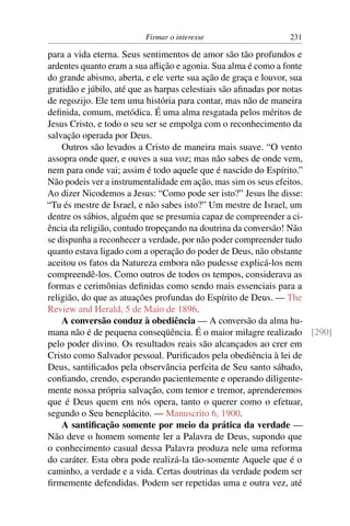 Firmar o interesse                 231

para a vida eterna. Seus sentimentos de amor são tão profundos e
ardentes quanto eram a sua aﬂição e agonia. Sua alma é como a fonte
do grande abismo, aberta, e ele verte sua ação de graça e louvor, sua
gratidão e júbilo, até que as harpas celestiais são aﬁnadas por notas
de regozijo. Ele tem uma história para contar, mas não de maneira
deﬁnida, comum, metódica. É uma alma resgatada pelos méritos de
Jesus Cristo, e todo o seu ser se empolga com o reconhecimento da
salvação operada por Deus.
    Outros são levados a Cristo de maneira mais suave. “O vento
assopra onde quer, e ouves a sua voz; mas não sabes de onde vem,
nem para onde vai; assim é todo aquele que é nascido do Espírito.”
Não podeis ver a instrumentalidade em ação, mas sim os seus efeitos.
Ao dizer Nicodemos a Jesus: “Como pode ser isto?” Jesus lhe disse:
“Tu és mestre de Israel, e não sabes isto?” Um mestre de Israel, um
dentre os sábios, alguém que se presumia capaz de compreender a ci-
ência da religião, contudo tropeçando na doutrina da conversão! Não
se dispunha a reconhecer a verdade, por não poder compreender tudo
quanto estava ligado com a operação do poder de Deus, não obstante
aceitou os fatos da Natureza embora não pudesse explicá-los nem
compreendê-los. Como outros de todos os tempos, considerava as
formas e cerimônias deﬁnidas como sendo mais essenciais para a
religião, do que as atuações profundas do Espírito de Deus. — The
Review and Herald, 5 de Maio de 1896.
    A conversão conduz à obediência — A conversão da alma hu-
mana não é de pequena conseqüência. É o maior milagre realizado [290]
pelo poder divino. Os resultados reais são alcançados ao crer em
Cristo como Salvador pessoal. Puriﬁcados pela obediência à lei de
Deus, santiﬁcados pela observância perfeita de Seu santo sábado,
conﬁando, crendo, esperando pacientemente e operando diligente-
mente nossa própria salvação, com temor e tremor, aprenderemos
que é Deus quem em nós opera, tanto o querer como o efetuar,
segundo o Seu beneplácito. — Manuscrito 6, 1900.
    A santiﬁcação somente por meio da prática da verdade —
Não deve o homem somente ler a Palavra de Deus, supondo que
o conhecimento casual dessa Palavra produza nele uma reforma
do caráter. Esta obra pode realizá-la tão-somente Aquele que é o
caminho, a verdade e a vida. Certas doutrinas da verdade podem ser
ﬁrmemente defendidas. Podem ser repetidas uma e outra vez, até
 