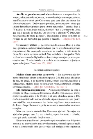 Firmar o interesse                    233

    Auxílio ao pecador necessitado — Instemos a tempo e fora de
tempo, admoestando os jovens, intercedendo junto aos pecadores,
manifestando o amor que Cristo teve para com eles. Ao brotar dos
lábios do pecador: “Oh! os meus pecados, meus pecados; temo que
sejam demasiado grandes para serem perdoados!” animai-lhes a
fé. Exaltai a Jesus, mais e mais, dizendo: “Eis o Cordeiro de Deus,
que tira o pecado do mundo.” Ao ouvir-se o clamor: “Ó Deus, tem
misericórdia de mim, pecador”, encaminhai a alma tremente ao [292]
refúgio de um Salvador que perdoa o pecado. — Manuscrito 138,
1897.
    Os anjos rejubilam — A conversão de almas a Deus é a obra
mais grandiosa, a obra mais elevada em que os seres humanos podem
empenhar-se. Na conversão das almas se revelam a tolerância de
Deus, Seu amor incomensurável, Sua santidade e Seu poder. Toda
verdadeira conversão O gloriﬁca, e faz com que os anjos prorrompam
em cânticos. “A misericórdia e a verdade se encontraram: a justiça e
a paz se beijaram.” — Carta 121, 1902.

                    Recolhei os interessados
    Muitos olham anelantes para o céu — Em todo o mundo ho-
mens e mulheres olham atentamente para o Céu. De almas anelantes
de luz, de graça, e do Espírito Santo, sobem orações, lágrimas e
indagações. Muitos estão no limiar do reino, esperando somente
serem recolhidos. — Atos dos Apóstolos, 109 (1911).
    Ide em busca dos perdidos — Ao nos empenharmos de todo o
coração na obra, estamos estreitamente aliados com os anjos; somos
coobreiros dos anjos e de Cristo; e há uma aﬁnidade entre o Céu
e nós, uma aﬁnidade santa e elevada. Aproximamo-nos um pouco
mais do Céu, um pouco mais das hostes angélicas, um pouco mais
de Jesus. Empenhemo-nos, pois, nesta obra, com todas as nossas
energias.
    Não vos canseis no trabalho. Deus nos ajudará. Os anjos nos
ajudarão; porque esse é o seu trabalho, e precisamente o trabalho
com que estão buscando inspirar-nos. ...
    Este é um trabalho em que tendes que empenhar-vos diligente-
mente; e ao encontrardes uma ovelha errante, chamai-a para o redil;
e não a abandoneis sem que a vejais ali abrigada em segurança.
 