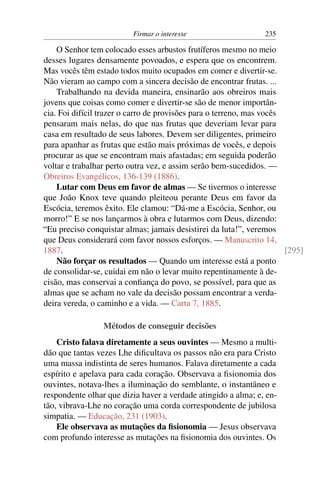 Firmar o interesse                    235

    O Senhor tem colocado esses arbustos frutíferos mesmo no meio
desses lugares densamente povoados, e espera que os encontrem.
Mas vocês têm estado todos muito ocupados em comer e divertir-se.
Não vieram ao campo com a sincera decisão de encontrar frutas. ...
    Trabalhando na devida maneira, ensinarão aos obreiros mais
jovens que coisas como comer e divertir-se são de menor importân-
cia. Foi difícil trazer o carro de provisões para o terreno, mas vocês
pensaram mais nelas, do que nas frutas que deveriam levar para
casa em resultado de seus labores. Devem ser diligentes, primeiro
para apanhar as frutas que estão mais próximas de vocês, e depois
procurar as que se encontram mais afastadas; em seguida poderão
voltar e trabalhar perto outra vez, e assim serão bem-sucedidos. —
Obreiros Evangélicos, 136-139 (1886).
    Lutar com Deus em favor de almas — Se tivermos o interesse
que João Knox teve quando pleiteou perante Deus em favor da
Escócia, teremos êxito. Ele clamou: “Dá-me a Escócia, Senhor, ou
morro!” E se nos lançarmos à obra e lutarmos com Deus, dizendo:
“Eu preciso conquistar almas; jamais desistirei da luta!”, veremos
que Deus considerará com favor nossos esforços. — Manuscrito 14,
1887.                                                                  [295]
    Não forçar os resultados — Quando um interesse está a ponto
de consolidar-se, cuidai em não o levar muito repentinamente à de-
cisão, mas conservai a conﬁança do povo, se possível, para que as
almas que se acham no vale da decisão possam encontrar a verda-
deira vereda, o caminho e a vida. — Carta 7, 1885.

                 Métodos de conseguir decisões
    Cristo falava diretamente a seus ouvintes — Mesmo a multi-
dão que tantas vezes Lhe diﬁcultava os passos não era para Cristo
uma massa indistinta de seres humanos. Falava diretamente a cada
espírito e apelava para cada coração. Observava a ﬁsionomia dos
ouvintes, notava-lhes a iluminação do semblante, o instantâneo e
respondente olhar que dizia haver a verdade atingido a alma; e, en-
tão, vibrava-Lhe no coração uma corda correspondente de jubilosa
simpatia. — Educação, 231 (1903).
    Ele observava as mutações da ﬁsionomia — Jesus observava
com profundo interesse as mutações na ﬁsionomia dos ouvintes. Os
 
