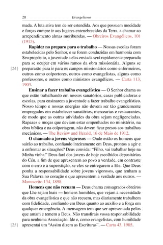 20                          Evangelismo

     mada. A luta ativa tem de ser estendida. Aos que possuem mocidade
     e forças cumpre ir aos lugares entenebrecidos da Terra, a chamar ao
     arrependimento almas moribundas. — Obreiros Evangélicos, 101
     (1915).
         Rapidez no preparo para o trabalho — Nossas escolas foram
     estabelecidas pelo Senhor, e se forem conduzidas em harmonia com
     Seu propósito, a juventude a elas enviada será rapidamente preparada
     para se ocupar em vários ramos da obra missionária. Alguns se
[24] prepararão para ir para os campos missionários como enfermeiros,
     outros como colportores, outros como evangelistas, alguns como
     professores, e outros como ministros evangélicos. — Carta 113,
     1903.
         Ensinar a fazer trabalho evangelístico — O Senhor chama os
     que estão trabalhando em nossos sanatórios, casas publicadoras e
     escolas, para ensinarem a juventude a fazer trabalho evangelístico.
     Nosso tempo e nossas energias não devem ser tão grandemente
     empregados em estabelecer sanatórios, mercearias e restaurantes,
     de modo que as outras atividades da obra sejam negligenciadas.
     Rapazes e moças que deviam estar empenhados no ministério, na
     obra bíblica e na colportagem, não devem ﬁcar presos aos trabalhos
     mecânicos. — The Review and Herald, 16 de Maio de 1912.
         O chamado a jovens vigorosos — Onde estão os homens que
     sairão ao trabalho, conﬁando inteiramente em Deus, prontos a agir e
     a enfrentar as situações? Deus convida: “Filho, vai trabalhar hoje na
     Minha vinha.” Deus fará dos jovens de hoje escolhidos depositários
     do Céu, a ﬁm de que apresentem ao povo a verdade, em contraste
     com o erro e a superstição, se eles se entregarem a Ele. Que Deus
     ponha a responsabilidade sobre jovens vigorosos, que tenham a
     Sua Palavra no coração e que apresentem a verdade aos outros. —
     Manuscrito 134, 1898.
         Homens que não recuam — Deus chama consagrados obreiros
     que Lhe sejam leais — homens humildes, que vejam a necessidade
     da obra evangelística e que não recuem, mas diariamente trabalhem
     com ﬁdelidade, conﬁando em Deus quanto ao auxílio e a força em
     qualquer emergência. A mensagem tem que ser apresentada pelos
     que amam e temem a Deus. Não transﬁrais vossa responsabilidade
     para nenhuma Associação. Ide e, como evangelistas, com humildade
[25] apresentai um “Assim dizem as Escrituras”. — Carta 43, 1905.
 