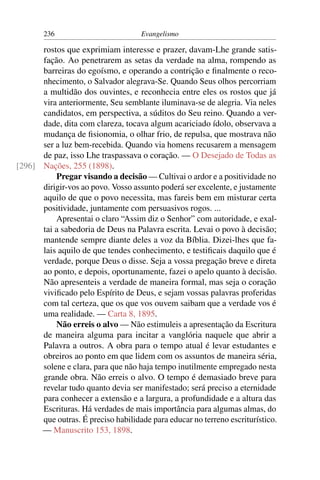 236                         Evangelismo

      rostos que exprimiam interesse e prazer, davam-Lhe grande satis-
      fação. Ao penetrarem as setas da verdade na alma, rompendo as
      barreiras do egoísmo, e operando a contrição e ﬁnalmente o reco-
      nhecimento, o Salvador alegrava-Se. Quando Seus olhos percorriam
      a multidão dos ouvintes, e reconhecia entre eles os rostos que já
      vira anteriormente, Seu semblante iluminava-se de alegria. Via neles
      candidatos, em perspectiva, a súditos do Seu reino. Quando a ver-
      dade, dita com clareza, tocava algum acariciado ídolo, observava a
      mudança de ﬁsionomia, o olhar frio, de repulsa, que mostrava não
      ser a luz bem-recebida. Quando via homens recusarem a mensagem
      de paz, isso Lhe traspassava o coração. — O Desejado de Todas as
[296] Nações, 255 (1898).
          Pregar visando a decisão — Cultivai o ardor e a positividade no
      dirigir-vos ao povo. Vosso assunto poderá ser excelente, e justamente
      aquilo de que o povo necessita, mas fareis bem em misturar certa
      positividade, juntamente com persuasivos rogos. ...
          Apresentai o claro “Assim diz o Senhor” com autoridade, e exal-
      tai a sabedoria de Deus na Palavra escrita. Levai o povo à decisão;
      mantende sempre diante deles a voz da Bíblia. Dizei-lhes que fa-
      lais aquilo de que tendes conhecimento, e testiﬁcais daquilo que é
      verdade, porque Deus o disse. Seja a vossa pregação breve e direta
      ao ponto, e depois, oportunamente, fazei o apelo quanto à decisão.
      Não apresenteis a verdade de maneira formal, mas seja o coração
      viviﬁcado pelo Espírito de Deus, e sejam vossas palavras proferidas
      com tal certeza, que os que vos ouvem saibam que a verdade vos é
      uma realidade. — Carta 8, 1895.
          Não erreis o alvo — Não estimuleis a apresentação da Escritura
      de maneira alguma para incitar a vanglória naquele que abrir a
      Palavra a outros. A obra para o tempo atual é levar estudantes e
      obreiros ao ponto em que lidem com os assuntos de maneira séria,
      solene e clara, para que não haja tempo inutilmente empregado nesta
      grande obra. Não erreis o alvo. O tempo é demasiado breve para
      revelar tudo quanto devia ser manifestado; será preciso a eternidade
      para conhecer a extensão e a largura, a profundidade e a altura das
      Escrituras. Há verdades de mais importância para algumas almas, do
      que outras. É preciso habilidade para educar no terreno escriturístico.
      — Manuscrito 153, 1898.
 