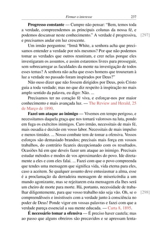 Firmar o interesse                   237

    Progresso constante — Cumpre não pensar: “Bem, temos toda
a verdade, compreendemos as principais colunas da nossa fé, e
podemos descansar neste conhecimento.” A verdade é progressiva, [297]
e precisamos andar em luz crescente.
    Um irmão perguntou: “Irmã White, a senhora acha que preci-
samos entender a verdade por nós mesmos? Por que não podemos
tomar as verdades que outros reuniram, e crer nelas porque eles
investigaram os assuntos, e assim estaremos livres para prosseguir,
sem sobrecarregar as faculdades da mente na investigação de todos
esses temas? A senhora não acha que esses homens que trouxeram à
luz a verdade no passado foram inspirados por Deus?”
    Não ouso dizer que não fossem dirigidos por Deus, pois Cristo
guia a toda verdade; mas no que diz respeito à inspiração no mais
amplo sentido da palavra, eu digo: Não. ...
    Precisamos ter no coração fé viva, e esforçar-nos por maior
conhecimento e mais avançada luz. — The Review and Herald, 25
de Março de 1890.
    Fazei um ataque ao inimigo — Vivemos em tempo perigoso, e
necessitamos daquela graça que nos tornará valorosos na luta, pondo
em fuga os exércitos inimigos. Caro irmão, necessitais de mais fé,
mais ousadia e decisão em vosso labor. Necessitais de mais impulso
e menos timidez. ... Nosso combate tem de tomar a ofensiva. Vossos
esforços são demasiado brandos; precisais mais força em vossos
trabalhos, do contrário ﬁcareis decepcionado com os resultados.
Ocasiões há em que deveis fazer um ataque ao inimigo. Precisais
estudar métodos e modos de vos aproximardes do povo. Ide direta-
mente a eles e com eles falai. ... Fazei com que o povo compreenda
que tendes uma mensagem que signiﬁca vida, vida eterna para eles,
caso a aceitem. Se qualquer assunto deve entusiasmar a alma, esse
é a proclamação da derradeira mensagem de misericórdia a um
mundo agonizante, mas se rejeitarem esta mensagem ela lhes será
um cheiro de morte para morte. Há, portanto, necessidade de traba-
lhar diligentemente, para que vosso trabalho não seja vão. Oh, se o [298]
compreendêsseis e insistísseis com a verdade junto à consciência no
poder de Deus! Ponde vigor em vossas palavras e fazei com que a
verdade pareça essencial a sua mente educada. — Carta 8, 1895.
    É necessário tomar a ofensiva — É preciso haver cautela; mas
ao passo que alguns obreiros são precavidos e se apressam lenta-
 