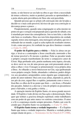 238                         Evangelismo

      mente, se não houver ao seu lado na obra os que vêem a necessidade
      de tomar a ofensiva, muito se perderá; passarão as oportunidades, e
      a porta aberta pela providência de Deus não será percebida.
          Quando pessoas que se acham sob convicção não são levadas a
      decidir-se o mais cedo possível, há risco de que essa convicção se
      desvaneça pouco a pouco. ...
          Freqüentemente, quando uma congregação se acha mesmo no
      ponto em que o coração está preparado para a questão do sábado, esta
      é retardada por temor das conseqüências. Isto se tem feito, e não têm
      sido bons os resultados. Deus nos tem feito depositários da verdade
      sagrada; temos uma mensagem, uma mensagem salvadora, que nos é
      ordenado dar ao mundo, a qual se acha repleta de resultados eternos.
      A nós, como um povo, foi conﬁada luz que deve iluminar o mundo.
      — Carta 31, 1892.
          O poder do Espírito para a vitória — Falai às almas em pe-
      rigo, e levai-as a contemplar a Jesus cruciﬁcado, morrendo a ﬁm
      de tornar possível a Si mesmo o perdoar. Falai ao pecador tendo
      o próprio coração transbordante do terno e compassivo amor de
      Cristo. Haja profundo zelo, porém nenhuma nota áspera, elevada,
      se deve ouvir na voz de uma pessoa que está procurando atrair a
      alma a olhar e viver. Consagre-se primeiramente vossa própria alma
      a Deus. Ao olhardes a nosso Intercessor no Céu, seja quebrantado
      vosso próprio coração. Então, abrandado e submisso, podeis dirigir-
[299] vos aos pecadores arrependidos como alguém que compreende o
      poder do amor redentor. Orai com essas almas, depondo-as, pela fé,
      aos pés da cruz, erguei-lhes o espírito, juntamente com o vosso, e
      ﬁxai-lhes os olhos da fé no ponto que ﬁtais — em Jesus, o Portador
      dos pecados. Induzi-os a desviar a vista do próprio eu pecaminoso
      para o Salvador, e está ganha a vitória. ...
          A operação interior do Espírito Santo, eis nossa grande necessi-
      dade. O Espírito é todo divino em Sua ação e demonstração. Deus
      quer que tenhais a graciosa dotação espiritual; então trabalhareis
      com um poder de que antes nunca vos sentistes conscientes. O amor
      e a fé e a esperança estarão sempre presentes. Podeis sair com fé,
      crendo que o Espírito Santo vos acompanha. — Carta 77, 1895.
          O Espírito Santo torna a verdade impressiva — É o Espírito
      Santo que torna a verdade impressiva. Mantém a verdade prática
      sempre diante do povo. — Testimonies for the Church 6:57 (1900).
 
