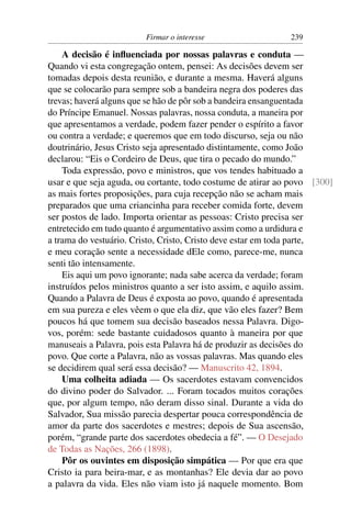 Firmar o interesse                   239

    A decisão é inﬂuenciada por nossas palavras e conduta —
Quando vi esta congregação ontem, pensei: As decisões devem ser
tomadas depois desta reunião, e durante a mesma. Haverá alguns
que se colocarão para sempre sob a bandeira negra dos poderes das
trevas; haverá alguns que se hão de pôr sob a bandeira ensanguentada
do Príncipe Emanuel. Nossas palavras, nossa conduta, a maneira por
que apresentamos a verdade, podem fazer pender o espírito a favor
ou contra a verdade; e queremos que em todo discurso, seja ou não
doutrinário, Jesus Cristo seja apresentado distintamente, como João
declarou: “Eis o Cordeiro de Deus, que tira o pecado do mundo.”
    Toda expressão, povo e ministros, que vos tendes habituado a
usar e que seja aguda, ou cortante, todo costume de atirar ao povo [300]
as mais fortes proposições, para cuja recepção não se acham mais
preparados que uma criancinha para receber comida forte, devem
ser postos de lado. Importa orientar as pessoas: Cristo precisa ser
entretecido em tudo quanto é argumentativo assim como a urdidura e
a trama do vestuário. Cristo, Cristo, Cristo deve estar em toda parte,
e meu coração sente a necessidade dEle como, parece-me, nunca
senti tão intensamente.
    Eis aqui um povo ignorante; nada sabe acerca da verdade; foram
instruídos pelos ministros quanto a ser isto assim, e aquilo assim.
Quando a Palavra de Deus é exposta ao povo, quando é apresentada
em sua pureza e eles vêem o que ela diz, que vão eles fazer? Bem
poucos há que tomem sua decisão baseados nessa Palavra. Digo-
vos, porém: sede bastante cuidadosos quanto à maneira por que
manuseais a Palavra, pois esta Palavra há de produzir as decisões do
povo. Que corte a Palavra, não as vossas palavras. Mas quando eles
se decidirem qual será essa decisão? — Manuscrito 42, 1894.
    Uma colheita adiada — Os sacerdotes estavam convencidos
do divino poder do Salvador. ... Foram tocados muitos corações
que, por algum tempo, não deram disso sinal. Durante a vida do
Salvador, Sua missão parecia despertar pouca correspondência de
amor da parte dos sacerdotes e mestres; depois de Sua ascensão,
porém, “grande parte dos sacerdotes obedecia a fé”. — O Desejado
de Todas as Nações, 266 (1898).
    Pôr os ouvintes em disposição simpática — Por que era que
Cristo ia para beira-mar, e as montanhas? Ele devia dar ao povo
a palavra da vida. Eles não viam isto já naquele momento. Bom
 