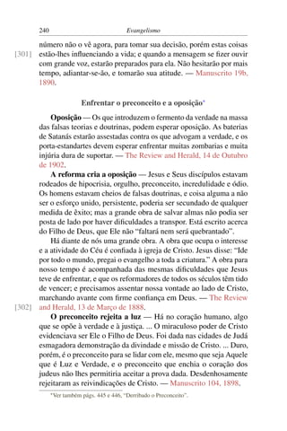 240                                    Evangelismo

      número não o vê agora, para tomar sua decisão, porém estas coisas
[301] estão-lhes inﬂuenciando a vida; e quando a mensagem se ﬁzer ouvir
      com grande voz, estarão preparados para ela. Não hesitarão por mais
      tempo, adiantar-se-ão, e tomarão sua atitude. — Manuscrito 19b,
      1890.

                            Enfrentar o preconceito e a oposição*
          Oposição — Os que introduzem o fermento da verdade na massa
      das falsas teorias e doutrinas, podem esperar oposição. As baterias
      de Satanás estarão assestadas contra os que advogam a verdade, e os
      porta-estandartes devem esperar enfrentar muitas zombarias e muita
      injúria dura de suportar. — The Review and Herald, 14 de Outubro
      de 1902.
          A reforma cria a oposição — Jesus e Seus discípulos estavam
      rodeados de hipocrisia, orgulho, preconceito, incredulidade e ódio.
      Os homens estavam cheios de falsas doutrinas, e coisa alguma a não
      ser o esforço unido, persistente, poderia ser secundado de qualquer
      medida de êxito; mas a grande obra de salvar almas não podia ser
      posta de lado por haver diﬁculdades a transpor. Está escrito acerca
      do Filho de Deus, que Ele não “faltará nem será quebrantado”.
          Há diante de nós uma grande obra. A obra que ocupa o interesse
      e a atividade do Céu é conﬁada à igreja de Cristo. Jesus disse: “Ide
      por todo o mundo, pregai o evangelho a toda a criatura.” A obra para
      nosso tempo é acompanhada das mesmas diﬁculdades que Jesus
      teve de enfrentar, e que os reformadores de todos os séculos têm tido
      de vencer; e precisamos assentar nossa vontade ao lado de Cristo,
      marchando avante com ﬁrme conﬁança em Deus. — The Review
[302] and Herald, 13 de Março de 1888.
          O preconceito rejeita a luz — Há no coração humano, algo
      que se opõe à verdade e à justiça. ... O miraculoso poder de Cristo
      evidenciava ser Ele o Filho de Deus. Foi dada nas cidades de Judá
      esmagadora demonstração da divindade e missão de Cristo. ... Duro,
      porém, é o preconceito para se lidar com ele, mesmo que seja Aquele
      que é Luz e Verdade, e o preconceito que enchia o coração dos
      judeus não lhes permitiria aceitar a prova dada. Desdenhosamente
      rejeitaram as reivindicações de Cristo. — Manuscrito 104, 1898.
             * Ver   também págs. 445 e 446, “Derribado o Preconceito”.
 