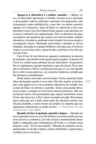 Firmar o interesse                    241

    Apegar-se à aﬁrmativa é o melhor caminho — Muitas ve-
zes, ao buscardes apresentar a verdade, suscitar-se-á a oposição;
se procurardes, todavia, enfrentar a oposição com argumentos, não
conseguireis senão multiplicá-la, o que não vos podeis permitir.
Apegai-vos à aﬁrmativa. Anjos de Deus vos observam, e eles com-
preendem como é possível impressionar aqueles cuja oposição vos
recusais a enfrentar com argumentação. Não vos demoreis nos pon-
tos negativos das perguntas que surjam, mas reuni na mente verdades
aﬁrmativas, ﬁxando-as mediante muito estudo, fervorosa oração e
consagração sincera. Mantende espevitadas e ardendo as vossas
lâmpadas, deixando-as espargir brilhantes raios para que os homens,
vendo as vossas boas obras, sejam levados a gloriﬁcar vosso Pai que
está nos Céus.
    Caso Cristo Se não houvesse apegado à aﬁrmativa no deserto
da tentação, teria perdido tudo quanto queria ganhar. A maneira de
Cristo é a melhor para enfrentar nossos adversários. Avigoramos-
lhes os argumentos, quando repetimos o que eles dizem. Ficai sem-
pre na aﬁrmativa. Talvez a própria pessoa que se vos está opondo
leve a sério vossas palavras, e se converta à judiciosa verdade que
lhe alcançou o entendimento.
    Tenho muitas vezes dito a nossos irmãos: Vossos oponentes farão
falsas declarações quanto à vossa obra. Não lhes repitais as declara- [303]
ções, mas apegai-vos às vossas próprias aﬁrmativas da verdade viva;
e anjos de Deus vos abrirão o caminho. Temos uma grande obra a
levar avante, e cumpre-nos fazê-lo de maneira judiciosa. Não nos
excitemos nunca, nem permitamos que surjam sentimentos maus.
Cristo não fazia isto, e Ele é nosso exemplo em tudo. Precisamos
para a obra que nos é dada, muito mais da sabedoria celeste, san-
tiﬁcada, humilde, e muito menos do próprio eu. Importa que nos
apeguemos ﬁrmemente ao poder divino. — Testimonies for the
Church 9:147, 148 (1909).
    Quando em face à oposição, guardai a língua — Quando em
face à oposição estais em risco de retribuir na mesma moeda, por ma-
neira incisiva e combativa, caso não estejais constantemente abran-
dados e subjugados pela contemplação de Cristo, e o coração esteja
disposto a orar: “Sê Tu meu modelo.” Olhando de contínuo a Jesus,
apoderando-vos de Seu espírito, estareis habilitados a apresentar a
verdade como é em Jesus. ...
 