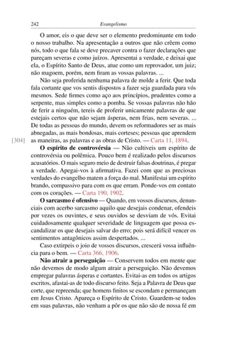 242                         Evangelismo

          O amor, eis o que deve ser o elemento predominante em todo
      o nosso trabalho. Na apresentação a outros que não crêem como
      nós, todo o que fala se deve precaver contra o fazer declarações que
      pareçam severas e como juízos. Apresentai a verdade, e deixai que
      ela, o Espírito Santo de Deus, atue como um reprovador, um juiz;
      não magoem, porém, nem ﬁram as vossas palavras. ...
          Não seja proferida nenhuma palavra de molde a ferir. Que toda
      fala cortante que vos sentis dispostos a fazer seja guardada para vós
      mesmos. Sede ﬁrmes como aço aos princípios, prudentes como a
      serpente, mas simples como a pomba. Se vossas palavras não hão
      de ferir a ninguém, tereis de proferir unicamente palavras de que
      estejais certos que não sejam ásperas, nem frias, nem severas. ...
      De todas as pessoas do mundo, devem os reformadores ser as mais
      abnegadas, as mais bondosas, mais corteses; pessoas que aprendem
[304] as maneiras, as palavras e as obras de Cristo. — Carta 11, 1894.
          O espírito de controvérsia — Não cultiveis um espírito de
      controvérsia ou polêmica. Pouco bem é realizado pelos discursos
      acusatórios. O mais seguro meio de destruir falsas doutrinas, é pregar
      a verdade. Apegai-vos à aﬁrmativa. Fazei com que as preciosas
      verdades do evangelho matem a força do mal. Manifestai um espírito
      brando, compassivo para com os que erram. Ponde-vos em contato
      com os corações. — Carta 190, 1902.
          O sarcasmo é ofensivo — Quando, em vossos discursos, denun-
      ciais com acerbo sarcasmo aquilo que desejais condenar, ofendeis
      por vezes os ouvintes, e seus ouvidos se desviam de vós. Evitai
      cuidadosamente qualquer severidade de linguagem que possa es-
      candalizar os que desejais salvar do erro; pois será difícil vencer os
      sentimentos antagônicos assim despertados. ...
          Caso extirpeis o joio de vossos discursos, crescerá vossa inﬂuên-
      cia para o bem. — Carta 366, 1906.
          Não atrair a perseguição — Conservem todos em mente que
      não devemos de modo algum atrair a perseguição. Não devemos
      empregar palavras ásperas e cortantes. Evitai-as em todos os artigos
      escritos, afastai-as de todo discurso feito. Seja a Palavra de Deus que
      corte, que repreenda; que homens ﬁnitos se escondam e permaneçam
      em Jesus Cristo. Apareça o Espírito de Cristo. Guardem-se todos
      em suas palavras, não venham a pôr os que não são de nossa fé em
 