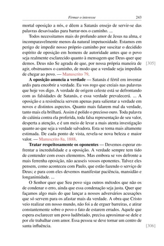 Firmar o interesse                     243

mortal oposição a nós, e dêem a Satanás ensejo de servir-se das
palavras desavisadas para barrar-nos o caminho. ...
    Todos necessitamos mais do profundo amor de Jesus na alma, e
incomparavelmente menos da natural impetuosidade. Estamos em
perigo de impedir nosso próprio caminho por suscitar o decidido
espírito de oposição em homens de autoridade antes que o povo
seja realmente esclarecido quanto à mensagem que Deus quer que
demos. Deus não Se agrada de que, por nossa própria maneira de [305]
agir, obstruamos o caminho, de modo que a verdade seja impedida
de chegar ao povo. — Manuscrito 79.
    A oposição anuncia a verdade — Satanás é fértil em inventar
ardis para encobrir a verdade. Eu vos rogo que creiais nas palavras
que hoje vos digo. A verdade de origem celeste está se defrontando
com as falsidades de Satanás, e essa verdade prevalecerá. ... A
oposição e a resistência servem apenas para salientar a verdade em
novos e distintos aspectos. Quanto mais falarem mal da verdade,
tanto mais ela brilhará. Assim é polido o precioso ouro. Toda palavra
de calúnia contra ela proferida, toda falsa representação de seu valor,
desperta a atenção, e é um meio de levar a mais atenta investigação
quanto ao que seja a verdade salvadora. Esta se torna mais altamente
estimada. De cada ponto de vista, revela-se nova beleza e maior
valor. — Manuscrito 8a, 1888.
    Tratar respeitosamente os oponentes — Devemos esperar en-
frentar a incredulidade e a oposição. A verdade sempre tem tido
de contender com esses elementos. Mas embora se vos defronte a
mais ferrenha oposição, não acuseis vossos oponentes. Talvez eles
pensem, como aconteceu com Paulo, que estão fazendo o serviço de
Deus; e para com eles devemos manifestar paciência, mansidão e
longanimidade. ...
    O Senhor quer que Seu povo siga outros métodos que não os
de condenar o erro, ainda que essa condenação seja justa. Quer que
façamos algo mais do que lançar a nossos adversários acusações
que só servem para os afastar mais da verdade. A obra que Cristo
veio realizar em nosso mundo, não foi a de erguer barreiras, e atirar
constantemente sobre o povo o fato de estarem errados. Aquele que
espera esclarecer um povo ludibriado, precisa aproximar-se dele e
por ele trabalhar com amor. Essa pessoa se deve tornar um centro de
santa inﬂuência.                                                        [306]
 