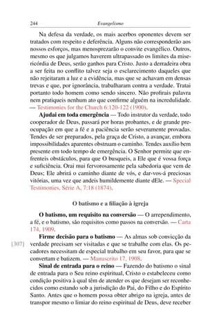 244                         Evangelismo

           Na defesa da verdade, os mais acerbos oponentes devem ser
       tratados com respeito e deferência. Alguns não corresponderão aos
       nossos esforços, mas menosprezarão o convite evangélico. Outros,
       mesmo os que julgamos haverem ultrapassado os limites da mise-
       ricórdia de Deus, serão ganhos para Cristo. Justo a derradeira obra
       a ser feita no conﬂito talvez seja o esclarecimento daqueles que
       não rejeitaram a luz e a evidência, mas que se achavam em densas
       trevas e que, por ignorância, trabalharam contra a verdade. Tratai
       portanto todo homem como sendo sincero. Não proﬁrais palavra
       nem pratiqueis nenhum ato que conﬁrme alguém na incredulidade.
       — Testimonies for the Church 6:120-122 (1900).
           Ajudai em toda emergência — Todo instrutor da verdade, todo
       cooperador de Deus, passará por horas probantes, e de grande pre-
       ocupação em que a fé e a paciência serão severamente provadas.
       Tendes de ser preparados, pela graça de Cristo, a avançar, embora
       impossibilidades aparentes obstruam o caminho. Tendes auxílio bem
       presente em todo tempo de emergência. O Senhor permite que en-
       frenteis obstáculos, para que O busqueis, a Ele que é vossa força
       e suﬁciência. Orai mui fervorosamente pela sabedoria que vem de
       Deus; Ele abrirá o caminho diante de vós, e dar-vos-á preciosas
       vitórias, uma vez que andeis humildemente diante dEle. — Special
       Testimonies, Série A, 7:18 (1874).

                        O batismo e a ﬁliação à igreja
          O batismo, um requisito na conversão — O arrependimento,
      a fé, e o batismo, são requisitos como passos na conversão. — Carta
      174, 1909.
          Firme decisão para o batismo — As almas sob convicção da
[307] verdade precisam ser visitadas e que se trabalhe com elas. Os pe-
      cadores necessitam de especial trabalho em seu favor, para que se
      convertam e batizem. — Manuscrito 17, 1908.
          Sinal de entrada para o reino — Fazendo do batismo o sinal
      de entrada para o Seu reino espiritual, Cristo o estabeleceu como
      condição positiva à qual têm de atender os que desejam ser reconhe-
      cidos como estando sob a jurisdição do Pai, do Filho e do Espírito
      Santo. Antes que o homem possa obter abrigo na igreja, antes de
      transpor mesmo o limiar do reino espiritual de Deus, deve receber
 