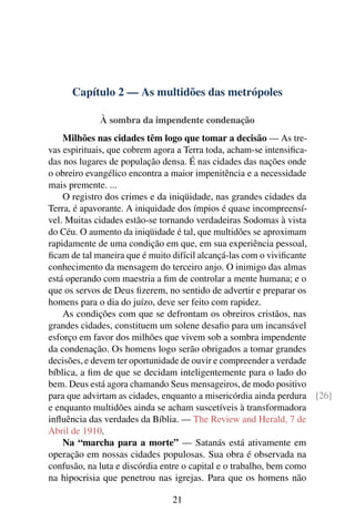Capítulo 2 — As multidões das metrópoles

             À sombra da impendente condenação
    Milhões nas cidades têm logo que tomar a decisão — As tre-
vas espirituais, que cobrem agora a Terra toda, acham-se intensiﬁca-
das nos lugares de população densa. É nas cidades das nações onde
o obreiro evangélico encontra a maior impenitência e a necessidade
mais premente. ...
    O registro dos crimes e da iniqüidade, nas grandes cidades da
Terra, é apavorante. A iniquidade dos ímpios é quase incompreensí-
vel. Muitas cidades estão-se tornando verdadeiras Sodomas à vista
do Céu. O aumento da iniqüidade é tal, que multidões se aproximam
rapidamente de uma condição em que, em sua experiência pessoal,
ﬁcam de tal maneira que é muito difícil alcançá-las com o viviﬁcante
conhecimento da mensagem do terceiro anjo. O inimigo das almas
está operando com maestria a ﬁm de controlar a mente humana; e o
que os servos de Deus ﬁzerem, no sentido de advertir e preparar os
homens para o dia do juízo, deve ser feito com rapidez.
    As condições com que se defrontam os obreiros cristãos, nas
grandes cidades, constituem um solene desaﬁo para um incansável
esforço em favor dos milhões que vivem sob a sombra impendente
da condenação. Os homens logo serão obrigados a tomar grandes
decisões, e devem ter oportunidade de ouvir e compreender a verdade
bíblica, a ﬁm de que se decidam inteligentemente para o lado do
bem. Deus está agora chamando Seus mensageiros, de modo positivo
para que advirtam as cidades, enquanto a misericórdia ainda perdura [26]
e enquanto multidões ainda se acham suscetíveis à transformadora
inﬂuência das verdades da Bíblia. — The Review and Herald, 7 de
Abril de 1910.
    Na “marcha para a morte” — Satanás está ativamente em
operação em nossas cidades populosas. Sua obra é observada na
confusão, na luta e discórdia entre o capital e o trabalho, bem como
na hipocrisia que penetrou nas igrejas. Para que os homens não

                               21
 