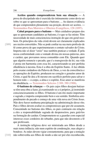 246                          Evangelismo

          Aceitos quando compreenderem bem sua situação — A
      prova do discipulado não é exercida tão intimamente como devia ser
      sobre os que se apresentam para o batismo. ... Ao darem evidência
      de que compreendem plenamente sua posição, devem ser aceitos. —
      Testemunhos Para Ministros e Obreiros Evangélicos, 128 (1897).
          Cabal preparo para o batismo — Mais cuidadoso preparo dos
      que se apresentam candidatos ao batismo, é o que se faz mister. Têm
      necessidade de mais conscienciosa instrução do que em geral rece-
      bem. Os princípios da vida cristã devem ser claramente explicados
[309] aos recém-convertidos. Não se pode conﬁar na sua mera proﬁssão de
      fé como prova de que experimentaram o contato salvador de Cristo.
      Importa não só dizer “creio” mas também praticar a verdade. É pela
      nossa conformidade com a vontade divina em nossas palavras, atos
      e caráter, que provamos nossa comunhão com Ele. Quando quer
      que alguém renuncie o pecado, que é a transgressão da lei, sua vida
      é posta em harmonia com essa lei, caracterizando-se por perfeita
      obediência à mesma. Esta é a obra do Espírito Santo. A luz obtida
      pelo exame cuidadoso da Palavra de Deus, a voz da consciência e
      as operações do Espírito, produzem no coração o genuíno amor de
      Cristo, o qual Se deu a Si mesmo em sacrifício perfeito para salvar o
      homem todo — o corpo, a alma e o espírito. Esse amor se manifesta
      na obediência. — Testemunhos Selectos 2:389, 390 (1900).
          O batismo de crianças — Os pais cujos ﬁlhos desejam batizar-
      se têm uma obra a fazer, já examinando-se a si próprios, já instruindo
      conscienciosamente os ﬁlhos. O batismo é um rito muito importante
      e sagrado, e importa compreender bem o seu sentido. Simboliza arre-
      pendimento do pecado e começo de uma vida nova em Cristo Jesus.
      Não deve haver nenhuma precipitação na administração desse rito.
      Pais e ﬁlhos devem avaliar os compromissos que por ele assumem.
      Consentindo no batismo dos ﬁlhos, os pais contraem em relação
      a eles a responsabilidade sagrada de despenseiros, para guiá-los
      na formação do caráter. Comprometem-se a guardar com especial
      interesse esses cordeiros do rebanho, para que não desonrem a fé
      que professam.
          A instrução religiosa deve ser ministrada aos ﬁlhos desde a
      mais tenra infância; não num espírito de condenação, mas alegre e
      bondoso. As mães devem vigiar constantemente, para que a tentação
[310] não sobrevenha aos ﬁlhos de modo a não ser por eles reconhecida.
 