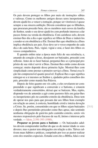 Firmar o interesse                  247

Os pais devem proteger os ﬁlhos por meio de instruções sábias
e valiosas. Como os melhores amigos desses seres inexperientes,
devem ajudá-los a vencer a tentação, porque ser vitoriosos é quase
sempre a sua sincera ambição. Devem considerar que os ﬁlhinhos,
que procuram proceder bem, são os membros mais novos da família
do Senhor, sendo o seu dever ajudá-los com profundo interesse a dar
passos ﬁrmes na vereda da obediência. Com carinhoso zelo, devem
ensinar-lhes dia a dia o que signiﬁca ser ﬁlhos de Deus e induzi-los
a render-se em obediência a Ele. Ensinai-lhes que obediência a Deus
implica obediência aos pais. Esse deve ser o vosso empenho de cada
dia e de cada hora. Pais, vigiai; vigiai e orai, e fazei dos ﬁlhos os
vossos companheiros.
    E quando enﬁm raiar a época mais feliz de sua existência, e,
amando de coração a Jesus, desejarem ser batizados, procedei com
reﬂexão. Antes de os fazer batizar, perguntai-lhes se o principal pro-
pósito de sua vida é servir a Deus. Ensinai-lhes então como devem
começar; muito depende dessa primeira lição. Mostrai-lhes com
simplicidade como prestar o primeiro serviço a Deus. Tornai essa li-
ção tão compreensível quanto possível. Explicai-lhes o que signiﬁca
entregar-se a si mesmos ao Senhor e, ajudados pelos conselhos dos
pais, proceder como manda Sua Palavra.
    Depois de feito quanto em vós cabe, e eles revelarem ter com-
preendido o que signiﬁcam a conversão e o batismo, e estarem
verdadeiramente convertidos, deixai que se batizem. Mas, repito,
disponde-vos de antemão a agir como pastores ﬁéis em guiar-lhes
os inexperientes pés no caminho estreito da obediência. Deus tem
de operar nos pais para que possam dar aos ﬁlhos bom exemplo
em relação ao amor, à cortesia, humildade cristã e inteira devoção
a Cristo. Se, porém, consentirdes em que os ﬁlhos sejam batizados [311]
e depois lhes permitirdes proceder como lhes apraz, não sentindo
nenhuma obrigação de guiá-los pelo caminho estreito, sereis vós
mesmos responsáveis pelo fracasso de sua fé, ânimo e interesse pela
verdade. — Idem, 2:391-393 (1900).
    Preparar os jovens para o batismo — Os batizandos adul-
tos devem compreender melhor do que os de menor idade os seus
deveres; mas o pastor tem obrigações em relação a eles. Talvez cul-
tivem maus hábitos e práticas, cumprindo por isso ao pastor realizar
com eles reuniões especiais. Estudai com eles a Bíblia, falai e orai
 