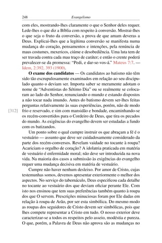 248                         Evangelismo

      com eles, mostrando-lhes claramente o que o Senhor deles requer.
      Lede-lhes o que diz a Bíblia com respeito à conversão. Mostrai-lhes
      o que seja o fruto da conversão, a prova de que amam deveras a
      Deus. Explicai-lhes que a legítima conversão se manifesta numa
      mudança do coração, pensamentos e intenções, pela renúncia de
      maus costumes, mexericos, ciúme e desobediência. Uma luta tem de
      ser travada contra cada mau traço de caráter; e então o crente poderá
      prevalecer-se da promessa: “Pedi, e dar-se-vos-á.” Mateus 7:7. —
      Idem, 2:392, 393 (1900).
          O exame dos candidatos — Os candidatos ao batismo não têm
      sido tão escrupulosamente examinados em relação ao seu discipu-
      lado quanto o deviam ser. Importa saber se meramente adotam o
      nome de “Adventistas do Sétimo Dia” ou se realmente se coloca-
      ram ao lado do Senhor, renunciando o mundo e estando dispostos
      a não tocar nada imundo. Antes do batismo devem ser-lhes feitas
      perguntas relativamente às suas experiências, porém, não de modo
[312] frio e reservado, e sim com mansidão e bondade, encaminhando-se
      os recém-convertidos para o Cordeiro de Deus, que tira os pecados
      do mundo. As exigências do evangelho devem ser estudadas a fundo
      com os batizandos.
          Um ponto sobre o qual cumpre instruir os que abraçam a fé é o
      vestuário — assunto que deve ser cuidadosamente considerado da
      parte dos recém-conversos. Revelam vaidade no tocante à roupa?
      Acariciam o orgulho de coração? A idolatria praticada em matéria
      de vestuário é enfermidade moral; não deve ser introduzida na nova
      vida. Na maioria dos casos a submissão às exigências do evangelho
      requer uma mudança decisiva em matéria de vestuário.
          Cumpre não haver nenhum desleixo. Por amor de Cristo, cujas
      testemunhas somos, devemos apresentar exteriormente o melhor dos
      aspectos. No serviço do tabernáculo, Deus especiﬁcou cada detalhe
      no tocante ao vestuário dos que deviam oﬁciar perante Ele. Com
      isto nos ensinou que tem suas preferências também quanto à roupa
      dos que O servem. Prescrições minuciosas foram por Ele dadas em
      relação à roupa de Arão, por ser esta simbólica. Do mesmo modo
      as roupas dos seguidores de Cristo devem ser simbólicas, pois que
      lhes compete representar a Cristo em tudo. O nosso exterior deve
      caracterizar-se a todos os respeitos pelo asseio, modéstia e pureza.
      O que, porém, a Palavra de Deus não aprova são as mudanças no
 