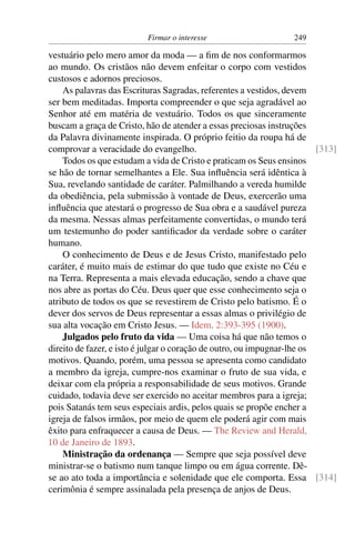 Firmar o interesse                      249

vestuário pelo mero amor da moda — a ﬁm de nos conformarmos
ao mundo. Os cristãos não devem enfeitar o corpo com vestidos
custosos e adornos preciosos.
    As palavras das Escrituras Sagradas, referentes a vestidos, devem
ser bem meditadas. Importa compreender o que seja agradável ao
Senhor até em matéria de vestuário. Todos os que sinceramente
buscam a graça de Cristo, hão de atender a essas preciosas instruções
da Palavra divinamente inspirada. O próprio feitio da roupa há de
comprovar a veracidade do evangelho.                                     [313]
    Todos os que estudam a vida de Cristo e praticam os Seus ensinos
se hão de tornar semelhantes a Ele. Sua inﬂuência será idêntica à
Sua, revelando santidade de caráter. Palmilhando a vereda humilde
da obediência, pela submissão à vontade de Deus, exercerão uma
inﬂuência que atestará o progresso de Sua obra e a saudável pureza
da mesma. Nessas almas perfeitamente convertidas, o mundo terá
um testemunho do poder santiﬁcador da verdade sobre o caráter
humano.
    O conhecimento de Deus e de Jesus Cristo, manifestado pelo
caráter, é muito mais de estimar do que tudo que existe no Céu e
na Terra. Representa a mais elevada educação, sendo a chave que
nos abre as portas do Céu. Deus quer que esse conhecimento seja o
atributo de todos os que se revestirem de Cristo pelo batismo. É o
dever dos servos de Deus representar a essas almas o privilégio de
sua alta vocação em Cristo Jesus. — Idem, 2:393-395 (1900).
    Julgados pelo fruto da vida — Uma coisa há que não temos o
direito de fazer, e isto é julgar o coração de outro, ou impugnar-lhe os
motivos. Quando, porém, uma pessoa se apresenta como candidato
a membro da igreja, cumpre-nos examinar o fruto de sua vida, e
deixar com ela própria a responsabilidade de seus motivos. Grande
cuidado, todavia deve ser exercido no aceitar membros para a igreja;
pois Satanás tem seus especiais ardis, pelos quais se propõe encher a
igreja de falsos irmãos, por meio de quem ele poderá agir com mais
êxito para enfraquecer a causa de Deus. — The Review and Herald,
10 de Janeiro de 1893.
    Ministração da ordenança — Sempre que seja possível deve
ministrar-se o batismo num tanque limpo ou em água corrente. Dê-
se ao ato toda a importância e solenidade que ele comporta. Essa [314]
cerimônia é sempre assinalada pela presença de anjos de Deus.
 
