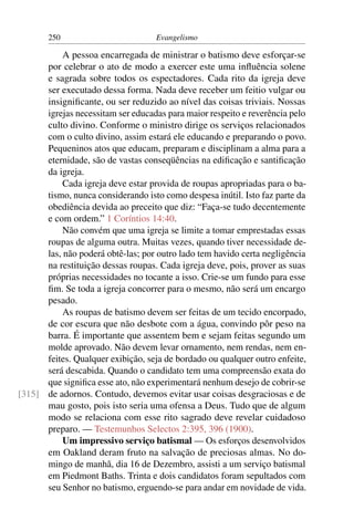 250                         Evangelismo

           A pessoa encarregada de ministrar o batismo deve esforçar-se
      por celebrar o ato de modo a exercer este uma inﬂuência solene
      e sagrada sobre todos os espectadores. Cada rito da igreja deve
      ser executado dessa forma. Nada deve receber um feitio vulgar ou
      insigniﬁcante, ou ser reduzido ao nível das coisas triviais. Nossas
      igrejas necessitam ser educadas para maior respeito e reverência pelo
      culto divino. Conforme o ministro dirige os serviços relacionados
      com o culto divino, assim estará ele educando e preparando o povo.
      Pequeninos atos que educam, preparam e disciplinam a alma para a
      eternidade, são de vastas conseqüências na ediﬁcação e santiﬁcação
      da igreja.
           Cada igreja deve estar provida de roupas apropriadas para o ba-
      tismo, nunca considerando isto como despesa inútil. Isto faz parte da
      obediência devida ao preceito que diz: “Faça-se tudo decentemente
      e com ordem.” 1 Coríntios 14:40.
           Não convém que uma igreja se limite a tomar emprestadas essas
      roupas de alguma outra. Muitas vezes, quando tiver necessidade de-
      las, não poderá obtê-las; por outro lado tem havido certa negligência
      na restituição dessas roupas. Cada igreja deve, pois, prover as suas
      próprias necessidades no tocante a isso. Crie-se um fundo para esse
      ﬁm. Se toda a igreja concorrer para o mesmo, não será um encargo
      pesado.
           As roupas de batismo devem ser feitas de um tecido encorpado,
      de cor escura que não desbote com a água, convindo pôr peso na
      barra. É importante que assentem bem e sejam feitas segundo um
      molde aprovado. Não devem levar ornamento, nem rendas, nem en-
      feites. Qualquer exibição, seja de bordado ou qualquer outro enfeite,
      será descabida. Quando o candidato tem uma compreensão exata do
      que signiﬁca esse ato, não experimentará nenhum desejo de cobrir-se
[315] de adornos. Contudo, devemos evitar usar coisas desgraciosas e de
      mau gosto, pois isto seria uma ofensa a Deus. Tudo que de algum
      modo se relaciona com esse rito sagrado deve revelar cuidadoso
      preparo. — Testemunhos Selectos 2:395, 396 (1900).
           Um impressivo serviço batismal — Os esforços desenvolvidos
      em Oakland deram fruto na salvação de preciosas almas. No do-
      mingo de manhã, dia 16 de Dezembro, assisti a um serviço batismal
      em Piedmont Baths. Trinta e dois candidatos foram sepultados com
      seu Senhor no batismo, erguendo-se para andar em novidade de vida.
 