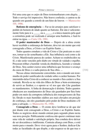 Firmar o interesse                    251

Foi uma cena que os anjos de Deus testemunharam com alegria. ...
Todo o serviço foi impressivo. Não houve confusão, e cantou-se de
quando em quando a estrofe de um hino de louvor. — Manuscrito
105, 1906.
     Batismo de emergência — Far-se-ão arranjos para satisfazer o
pedido do homem de idade quanto ao batismo. Ele não é suﬁciente-
mente forte para ir a _____ ou a _____, e a única maneira pela qual
a cerimônia pode ser realizada é arranjar uma banheira, e fazê-lo
entrar na água. — Carta 126, 1901.
     O poder mantenedor de Deus — Depois de a alma crente
haver recebido a ordenança do batismo, deve ter em mente que está
consagrada a Deus, a Cristo e ao Espírito Santo. ...
     Todos quantos estudam a vida de Cristo e Lhe praticam os ensi-
nos, tornar-se-ão semelhantes a Ele. Sua inﬂuência será como a de
Cristo. Manifestarão pureza de caráter. Acham-se estabelecidos na
fé, e não serão vencidos pelo diabo em virtude de vaidade e orgulho.
Procuram trilhar a humilde vereda da obediência, fazendo a vontade
de Deus. Seu caráter exerce uma inﬂuência que favorece o avanço
da causa de Deus e a sadia pureza de Sua obra. ...                   [316]
     Nessas almas inteiramente convertidas, tem o mundo um teste-
munho do poder santiﬁcador da verdade sobre o caráter humano. Por
intermédio delas Cristo dá a conhecer ao mundo o Seu caráter e a Sua
vontade. Revela-se na vida dos ﬁlhos de Deus a bem-aventurança
de servir ao Senhor, e o oposto se vê nos que não Lhe guardam
os mandamentos. A linha de demarcação é distinta. Todos quantos
obedecem aos mandamentos de Deus são guardados por Seu forte
poder em meio da corruptora inﬂuência dos transgressores de Sua
lei. Desde os mais humildes súditos aos mais elevados em posição
de conﬁança, são eles guardados pelo poder de Deus mediante a fé
para a salvação. — Manuscrito 56, 1900.
     Consagrado a Deus — O crente deve lembrar-se de que daí
por diante está consagrado a Deus, a Cristo e ao Espírito Santo.
Todos os negócios deste mundo entram para segundo plano nesta
sua nova posição. Publicamente confessa não querer continuar mais
uma vida de vaidade e satisfação própria. Sua conduta deve deixar
de ser descuidosa e indiferente. Contraiu aliança com Deus, e está
morto para o mundo. Deve viver agora para o Senhor, dedicar-Lhe
todas as faculdades de que dispõe, e não esquece-se de que traz o
 