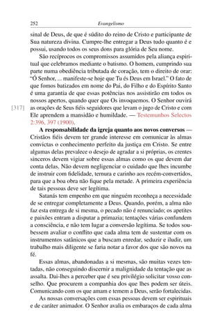 252                          Evangelismo

      sinal de Deus, de que é súdito do reino de Cristo e participante de
      Sua natureza divina. Cumpre-lhe entregar a Deus tudo quanto é e
      possui, usando todos os seus dons para glória de Seu nome.
          São recíprocos os compromissos assumidos pela aliança espiri-
      tual que celebramos mediante o batismo. O homem, cumprindo sua
      parte numa obediência tributada de coração, tem o direito de orar:
      “Ó Senhor, ... manifeste-se hoje que Tu és Deus em Israel.” O fato de
      que fomos batizados em nome do Pai, do Filho e do Espírito Santo
      é uma garantia de que essas potências nos assistirão em todos os
      nossos apertos, quando quer que Os invoquemos. O Senhor ouvirá
[317] as orações de Seus ﬁéis seguidores que levam o jugo de Cristo e com
      Ele aprendem a mansidão e humildade. — Testemunhos Selectos
      2:396, 397 (1900).
          A responsabilidade da igreja quanto aos novos conversos —
      Cristãos ﬁéis devem ter grande interesse em comunicar às almas
      convictas o conhecimento perfeito da justiça em Cristo. Se entre
      algumas delas prevalece o desejo de agradar a si próprias, os crentes
      sinceros devem vigiar sobre essas almas como os que devem dar
      conta delas. Não devem negligenciar o cuidado que lhes incumbe
      de instruir com ﬁdelidade, ternura e carinho aos recém-convertidos,
      para que a boa obra não ﬁque pela metade. A primeira experiência
      de tais pessoas deve ser legítima.
          Satanás tem empenho em que ninguém reconheça a necessidade
      de se entregar completamente a Deus. Quando, porém, a alma não
      faz esta entrega de si mesma, o pecado não é renunciado; os apetites
      e paixões entram a disputar a primazia; tentações várias confundem
      a consciência, e não tem lugar a conversão legítima. Se todos sou-
      bessem avaliar o conﬂito que cada alma tem de sustentar com os
      instrumentos satânicos que a buscam enredar, seduzir e iludir, um
      trabalho mais diligente se faria notar a favor dos que são novos na
      fé.
          Essas almas, abandonadas a si mesmas, são muitas vezes ten-
      tadas, não conseguindo discernir a malignidade da tentação que as
      assalta. Dai-lhes a perceber que é seu privilégio solicitar vosso con-
      selho. Que procurem a companhia dos que lhes podem ser úteis.
      Comunicando com os que amam e temem a Deus, serão fortalecidas.
          As nossas conversações com essas pessoas devem ser espirituais
      e de caráter animador. O Senhor avalia os embaraços de cada alma
 