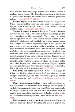 Firmar o interesse                      253

fraca, hesitante e que luta consigo própria, e está pronto a socorrer a
qualquer que se chegar a Ele. Seus olhos poderão ver o Céu aberto
e anjos de Deus descendo e subindo a escada luminosa que tentam [318]
galgar. — Idem, 2:390, 391 (1900).
    Filiação à igreja — Muito íntima e sagrada é a relação entre
Cristo e Sua Igreja: Ele é o noivo e a igreja a noiva; Ele a cabeça, e a
igreja o corpo. A conexão com Cristo, portanto, envolve a conexão
com Sua igreja. — Educação, 268 (1903).
    Satanás desanima o unir-se à igreja — É seu [de Satanás]
estudado esforço levar os professos cristãos o mais longe que lhe
seja possível das medidas tomadas pelo Céu; portanto, ele engana
mesmo o professo povo de Deus e os faz crer que a ordem e a dis-
ciplina são inimigas da espiritualidade; que a única segurança para
eles, é seguir cada um sua própria orientação, e ﬁcar separado de
corporações cristãs que se achem unidas e trabalhem por estabe-
lecer disciplina e harmonia de ação. Todos os esforços feitos para
estabelecer isto, são considerados perigosos, uma restrição da justa
liberdade, sendo assim temidos como papismo. Essas almas iludidas
consideram uma virtude jactar-se de sua liberdade de pensar e agir
independentemente. Eles não darão ouvidos ao dito de nenhum ho-
mem. Não estão sujeitos a homem algum. Era e é ainda agora a obra
especial de Satanás levar os homens a achar que é segundo o plano
de Deus que eles sigam por si mesmos e escolham seu caminho,
independentemente de seus irmãos. — Carta 32, 1892.
    Uma forma sem valor, separada de Cristo — É a graça de
Cristo que dá vida à alma. Separado de Cristo, o batismo, como
qualquer outro serviço, é uma forma sem valor. “Aquele que não crê
no Filho não verá a vida.” — O Desejado de Todas as Nações, 181
(1898).                                                                  [319]
    Conversão, não apenas batismo — A salvação não está em ser
batizado, em ter nosso nome nos livros da igreja, nem em pregar a
verdade. Mas em uma viva união com Jesus Cristo para ser renovado
no coração, fazendo as obras de Cristo em fé e trabalho de amor, na
paciência, na mansidão e na esperança. Toda alma unida a Cristo
será um missionário vivo para todos os que a rodeiam. — Carta 55,
1886.
    Uma advertência aos evangelistas e pastores — Nossos ir-
mãos do ministério falham decididamente quanto a fazerem sua
 
