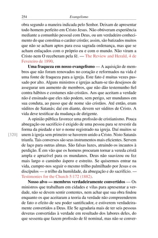 254                         Evangelismo

      obra segundo a maneira indicada pelo Senhor. Deixam de apresentar
      todo homem perfeito em Cristo Jesus. Não obtiveram experiência
      mediante a comunhão pessoal com Deus, ou um verdadeiro conheci-
      mento do que constitua o caráter cristão; assim, são batizados muitos
      que não se acham aptos para essa sagrada ordenança, mas que se
      acham enlaçados com o próprio eu e com o mundo. Não viram a
      Cristo nem O receberam pela fé. — The Review and Herald, 4 de
      Fevereiro de 1890.
          Uma fraqueza em nosso evangelismo — A aquisição de mem-
      bros que não foram renovados no coração e reformados na vida é
      uma fonte de fraqueza para a igreja. Este fato é muitas vezes pas-
      sado por alto. Alguns ministros e igrejas acham-se tão desejosos de
      assegurar um aumento de membros, que não dão testemunho ﬁel
      contra hábitos e costumes não cristãos. Aos que aceitam a verdade
      não é ensinado que eles não podem, sem perigo, ser mundanos em
      sua conduta, ao passo que de nome são cristãos. Até então, eram
      súditos de Satanás; daí em diante, devem ser súditos de Cristo. A
      vida deve testiﬁcar da mudança de dirigente.
          A opinião pública favorece uma proﬁssão de cristianismo. Pouca
      abnegação ou sacrifício é exigido de uma pessoa para se revestir da
      forma da piedade e ter o nome registrado na igreja. Daí muitos se
[320] unem à igreja sem primeiro se haverem unido a Cristo. Nisto Satanás
      triunfa. Tais conversos são seus instrumentos mais eﬁcientes. Servem
      de laço para outras almas. São falsas luzes, atraindo os incautos à
      perdição. É em vão que os homens procuram tornar a vereda cristã
      ampla e aprazível para os mundanos. Deus não suavizou ou fez
      mais largo o caminho áspero e estreito. Se quisermos entrar na
      vida, cumpre-nos seguir o mesmo trilho palmilhado por Jesus e os
      discípulos — o trilho da humildade, da abnegação e do sacrifício. —
      Testimonies for the Church 5:172 (1882).
          Nosso alvo — membros verdadeiramente convertidos — Os
      ministros que trabalham em cidades e vilas para apresentar a ver-
      dade, não se devem sentir contentes, nem achar que sua obra ﬁndou
      enquanto os que aceitaram a teoria da verdade não compreenderem
      de fato o efeito de seu poder santiﬁcador, e estiverem verdadeira-
      mente convertidos a Deus. Ele Se agradaria mais de ter seis pessoas
      deveras convertidas à verdade em resultado dos labores deles, do
      que sessenta que fazem proﬁssão de fé nominal, mas não se conver-
 