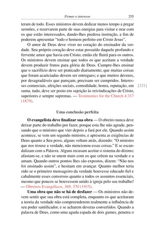 Firmar o interesse                    255

teram de todo. Esses ministros devem dedicar menos tempo a pregar
sermões, e reservarem parte de suas energias para visitar e orar com
os que estão interessados, dando-lhes piedosa instrução, a ﬁm de
poderem apresentar “todo o homem perfeito em Cristo Jesus”.
    O amor de Deus deve viver no coração do ensinador da ver-
dade. Seu próprio coração deve estar possuído daquele profundo e
fervente amor que havia em Cristo; então ele ﬂuirá para os outros.
Os ministros devem ensinar que todos os que aceitam a verdade
devem produzir frutos para glória de Deus. Cumpre-lhes ensinar
que o sacrifício deve ser praticado diariamente; que muitas coisas
que foram acariciadas devem ser entregues; e que muitos deveres,
por desagradáveis que pareçam, precisam ser cumpridos. Interes-
ses comerciais, afeições sociais, comodidade, honra, reputação, em [321]
suma, tudo, deve ser posto em sujeição às reivindicações de Cristo,
superiores e sempre supremas. — Testimonies for the Church 4:317
(1879).

                     Uma conclusão perfeita
    O evangelista deve ﬁnalizar sua obra — O obreiro nunca deve
deixar parte do trabalho por fazer, porque esta lhe não agrade, pen-
sando que o ministro que vier depois a fará por ele. Quando assim
acontece, se vem um segundo ministro, e apresenta as exigências de
Deus quanto a Seu povo, alguns voltam atrás, dizendo: “O ministro
que nos trouxe a verdade, não mencionou essas coisas.” E se escan-
dalizam com a Palavra. Alguns recusam aceitar o sistema do dízimo;
afastam-se, e não se unem mais com os que crêem na verdade e a
amam. Quando outros pontos lhes são expostos, dizem: “Não nos
foi ensinado assim”, e hesitam em avançar. Quanto melhor teria
sido se o primeiro mensageiro da verdade houvesse educado ﬁel e
cabalmente esses conversos quanto a todos os assuntos essenciais,
mesmo que poucos se houvessem unido à igreja pelo seu trabalho!
— Obreiros Evangélicos, 369, 370 (1915).
    Uma obra que não se há de desfazer — Os ministros não de-
vem sentir que sua obra está completa, enquanto os que aceitaram
a teoria da verdade não compreenderem realmente a inﬂuência de
seu poder santiﬁcador, e se acharem deveras convertidos. Quando a
palavra de Deus, como uma aguda espada de dois gumes, penetra o
 