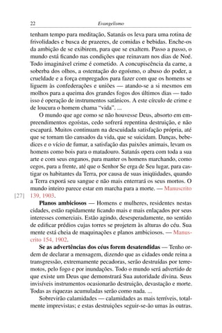 22                           Evangelismo

     tenham tempo para meditação, Satanás os leva para uma rotina de
     frivolidades e busca de prazeres, de comidas e bebidas. Enche-os
     da ambição de se exibirem, para que se exaltem. Passo a passo, o
     mundo está ﬁcando nas condições que reinavam nos dias de Noé.
     Todo imaginável crime é cometido. A concupiscência da carne, a
     soberba dos olhos, a ostentação do egoísmo, o abuso do poder, a
     crueldade e a força empregados para fazer com que os homens se
     liguem às confederações e uniões — atando-se a si mesmos em
     molhos para a queima dos grandes fogos dos últimos dias — tudo
     isso é operação de instrumentos satânicos. A este círculo de crime e
     de loucura o homem chama “vida”. ...
         O mundo que age como se não houvesse Deus, absorto em em-
     preendimentos egoístas, cedo sofrerá repentina destruição, e não
     escapará. Muitos continuam na descuidada satisfação própria, até
     que se tornam tão cansados da vida, que se suicidam. Danças, bebe-
     dices e o vício de fumar, a satisfação das paixões animais, levam os
     homens como bois para o matadouro. Satanás opera com toda a sua
     arte e com seus enganos, para manter os homens marchando, como
     cegos, para a frente, até que o Senhor Se erga de Seu lugar, para cas-
     tigar os habitantes da Terra, por causa de suas iniqüidades, quando
     a Terra exporá seu sangue e não mais enterrará os seus mortos. O
     mundo inteiro parece estar em marcha para a morte. — Manuscrito
[27] 139, 1903.
         Planos ambiciosos — Homens e mulheres, residentes nestas
     cidades, estão rapidamente ﬁcando mais e mais enlaçados por seus
     interesses comerciais. Estão agindo, desesperadamente, no sentido
     de ediﬁcar prédios cujas torres se projetem às alturas do céu. Sua
     mente está cheia de maquinações e planos ambiciosos. — Manus-
     crito 154, 1902.
         Se as advertências dos céus forem desatendidas — Tenho or-
     dem de declarar a mensagem, dizendo que as cidades onde reina a
     transgressão, extremamente pecadoras, serão destruídas por terre-
     motos, pelo fogo e por inundações. Todo o mundo será advertido de
     que existe um Deus que demonstrará Sua autoridade divina. Seus
     invisíveis instrumentos ocasionarão destruição, devastação e morte.
     Todas as riquezas acumuladas serão como nada. ...
         Sobrevirão calamidades — calamidades as mais terríveis, total-
     mente imprevistas; e estas destruições seguir-se-ão umas às outras.
 