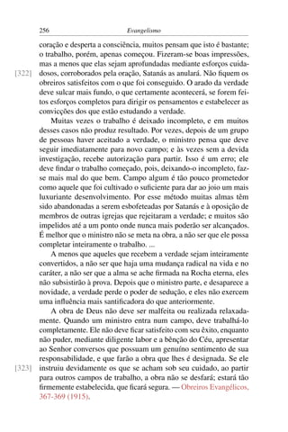 256                         Evangelismo

      coração e desperta a consciência, muitos pensam que isto é bastante;
      o trabalho, porém, apenas começou. Fizeram-se boas impressões,
      mas a menos que elas sejam aprofundadas mediante esforços cuida-
[322] dosos, corroborados pela oração, Satanás as anulará. Não ﬁquem os
      obreiros satisfeitos com o que foi conseguido. O arado da verdade
      deve sulcar mais fundo, o que certamente acontecerá, se forem fei-
      tos esforços completos para dirigir os pensamentos e estabelecer as
      convicções dos que estão estudando a verdade.
          Muitas vezes o trabalho é deixado incompleto, e em muitos
      desses casos não produz resultado. Por vezes, depois de um grupo
      de pessoas haver aceitado a verdade, o ministro pensa que deve
      seguir imediatamente para novo campo; e às vezes sem a devida
      investigação, recebe autorização para partir. Isso é um erro; ele
      deve ﬁndar o trabalho começado, pois, deixando-o incompleto, faz-
      se mais mal do que bem. Campo algum é tão pouco prometedor
      como aquele que foi cultivado o suﬁciente para dar ao joio um mais
      luxuriante desenvolvimento. Por esse método muitas almas têm
      sido abandonadas a serem esbofeteadas por Satanás e à oposição de
      membros de outras igrejas que rejeitaram a verdade; e muitos são
      impelidos até a um ponto onde nunca mais poderão ser alcançados.
      É melhor que o ministro não se meta na obra, a não ser que ele possa
      completar inteiramente o trabalho. ...
          A menos que aqueles que recebem a verdade sejam inteiramente
      convertidos, a não ser que haja uma mudança radical na vida e no
      caráter, a não ser que a alma se ache ﬁrmada na Rocha eterna, eles
      não subsistirão à prova. Depois que o ministro parte, e desaparece a
      novidade, a verdade perde o poder de sedução, e eles não exercem
      uma inﬂuência mais santiﬁcadora do que anteriormente.
          A obra de Deus não deve ser malfeita ou realizada relaxada-
      mente. Quando um ministro entra num campo, deve trabalhá-lo
      completamente. Ele não deve ﬁcar satisfeito com seu êxito, enquanto
      não puder, mediante diligente labor e a bênção do Céu, apresentar
      ao Senhor conversos que possuam um genuíno sentimento de sua
      responsabilidade, e que farão a obra que lhes é designada. Se ele
[323] instruiu devidamente os que se acham sob seu cuidado, ao partir
      para outros campos de trabalho, a obra não se desfará; estará tão
      ﬁrmemente estabelecida, que ﬁcará segura. — Obreiros Evangélicos,
      367-369 (1915).
 