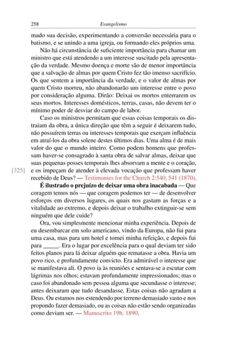 258                         Evangelismo

      mado sua decisão, experimentando a conversão necessária para o
      batismo, e se unindo a uma igreja, ou formando eles próprios uma.
          Não há circunstância de suﬁciente importância para chamar um
      ministro que está atendendo a um interesse suscitado pela apresenta-
      ção da verdade. Mesmo doença e morte são de menor importância
      que a salvação de almas por quem Cristo fez tão imenso sacrifício.
      Os que sentem a importância da verdade, e o valor de almas por
      quem Cristo morreu, não abandonarão um interesse entre o povo
      por consideração alguma. Dirão: Deixai os mortos enterrarem os
      seus mortos. Interesses domésticos, terras, casas, não devem ter o
      mínimo poder de desviar do campo de labor.
          Caso os ministros permitam que essas coisas temporais os dis-
      traiam da obra, a única direção que têm a seguir é deixarem tudo,
      não possuírem terras ou interesses temporais que exerçam inﬂuência
      em atraí-los da obra solene destes últimos dias. Uma alma é de mais
      valor do que o mundo inteiro. Como podem homens que profes-
      sam haver-se consagrado à santa obra de salvar almas, deixar que
      suas pequenas posses temporais lhes absorvam a mente e o coração,
[325] e os impeçam de atender à elevada vocação que professam haver
      recebido de Deus? — Testimonies for the Church 2:540, 541 (1870).
          É ilustrado o prejuízo de deixar uma obra inacabada — Que
      coragem temos nós — que coragem podemos ter — de desenvolver
      esforços em diversos lugares, os quais nos gastam as forças e a
      vitalidade ao extremo, e depois deixar o trabalho extinguir-se sem
      ninguém que dele cuide?
          Ora, vou simplesmente mencionar minha experiência. Depois de
      eu desembarcar em solo americano, vindo da Europa, não fui para
      uma casa, mas para um hotel e tomei minha refeição, e depois fui
      para _____. Era o lugar por excelência para o qual deviam ter sido
      feitos planos para lá deixar alguém que rematasse a obra. Havia um
      povo rico, e profundamente convicto. Era admirável o interesse que
      se manifestava ali. O povo ia às reuniões e sentava-se a escutar com
      lágrimas nos olhos; estavam profundamente impressionados; mas o
      caso foi abandonado sem pessoa alguma que secundasse o interesse;
      antes deixaram que tudo desandasse. Estas coisas não agradam a
      Deus. Ou estamos nos estendendo por terreno demasiado vasto e nos
      propondo fazer demasiado, ou as coisas não estão sendo organizadas
      como deviam ser. — Manuscrito 19b, 1890.
 