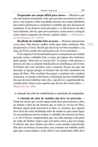 Firmar o interesse                    259

    Preparando um campo difícil para outros — Ministros que
não são homens de piedade vital, que suscitam um interesse entre o
povo, mas largam a obra inacabada, deixam um campo diﬁcílimo
para outros penetrarem e concluírem o trabalho que eles deixaram de
completar. Esses homens serão provados; e se não ﬁzerem sua obra
mais ﬁelmente, hão de, após prova posterior, serem postos à margem
como inúteis ocupantes do terreno, atalaias inﬁéis. — Testimonies
for the Church 4:317 (1879).
    Resultado de trabalho feito ao acaso — Rematai inteiramente
vossa obra. Não deixeis malhas soltas para outro continuar. Não [326]
decepcioneis a Cristo. Decidi que haveis de ser bem-sucedidos e, na
força de Cristo, podeis dar inteira prova de vosso ministério. ...
    Coisa alguma é tão desanimadora para o avançamento da verdade
presente como o trabalho feito a esmo, por alguns dos ministros,
pelas igrejas. Necessita-se serviço ﬁel. As igrejas estão prestes a
perecer, por não se acharem fortalecidas na semelhança com Cristo.
O Senhor não está satisfeito com a maneira frouxa em que são
deixadas as igrejas porque os homens não são ﬁéis mordomos da
graça de Deus. Não recebem Sua graça, e portanto não a podem
comunicar. As igrejas estão fracas e enfermiças devido à inﬁdelidade
dos que deviam trabalhar entre elas, cujo dever é superintendê-las,
velando pelas almas como aqueles que devem dar contas delas. —
Manuscrito 8a, 1888.

A extensão da série de conferências e conclusão da campanha
    A extensão da série de reuniões não deve ser prescrita —
Tende em mente que vivente algum pode dizer precisamente a obra,
ou limitar a obra de um homem que se acha ao serviço de Deus.
Homem algum pode prescrever os dias, as semanas, que alguém
deve ﬁcar em certa localidade antes de mudar-se para outro lugar.
As circunstâncias devem moldar os trabalhos do ministro de Deus,
e se ele O busca, compreenderá que sua obra abrange toda parte
da vinha do Senhor, tanto a que está perto como a que ﬁca longe.
O obreiro não deve limitar sua obra a uma medida especiﬁcada.
Não deve ter limites circunscritos, mas estender seu trabalho aonde
quer que a necessidade o exija. Deus é seu colaborador; dEle deve
 