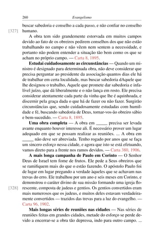 260                         Evangelismo

      buscar sabedoria e conselho a cada passo, e não conﬁar no conselho
[327] humano.
          A obra tem sido grandemente estorvada em muitos campos
      devido ao fato de os obreiros pedirem conselhos dos que não estão
      trabalhando no campo e não vêem nem sentem a necessidade, e
      portanto não podem entender a situação tão bem como os que se
      acham no próprio campo. — Carta 8, 1895.
          Estudai cuidadosamente as circunstâncias — Quando um mi-
      nistro é designado para determinada obra, não deve considerar que
      precisa perguntar ao presidente da associação quantos dias ele há
      de trabalhar em certa localidade, mas buscar sabedoria dAquele que
      lhe designou o trabalho, Aquele que promete dar sabedoria e infa-
      lível juízo, que dá liberalmente e o não lança em rosto. Ele precisa
      considerar atentamente cada parte da vinha que lhe é aquinhoada, e
      discernir pela graça dada o que há de fazer ou não fazer. Surgirão
      circunstâncias que, sendo cuidadosamente estudadas com humil-
      dade e fé, buscando sabedoria de Deus, tornar-vos-ão obreiro sábio
      e bem-sucedido. — Carta 8, 1895.
          Uma obra completa — A obra em _____ precisa ser levada
      avante enquanto houver interesse ali. É necessário prover um lugar
      adequado em que se possam realizar as reuniões. ... A obra em
      _____ não deve ser abreviada. Tenho rogado por anos que se faça
      um sincero esforço nessa cidade, e agora que isto se está efetuando,
      vamos direto para a frente nos ramos devidos. — Carta 380, 1906.
          A mais longa campanha de Paulo em Corinto — O Senhor
      Deus de Israel tem fome de frutos. Ele pede a Seus obreiros que
      se ramiﬁquem mais do que o estão fazendo. O apóstolo Paulo foi
      de lugar em lugar pregando a verdade àqueles que se achavam nas
      trevas do erro. Ele trabalhou por um ano e seis meses em Corinto, e
      demonstrou o caráter divino de sua missão formando uma igreja ﬂo-
[328] rescente, composta de judeus e gentios. Os gentios convertidos eram
      mais numerosos que os judeus, e muitos deles estavam verdadeira-
      mente convertidos — trazidos das trevas para a luz do evangelho. —
      Carta 96, 1902.
          Mais longas séries de reuniões nas cidades — Nas séries de
      reuniões feitas em grandes cidades, metade do esforço se perde de-
      vido a encerrar-se a obra tão depressa, indo para outro campo. ...
 