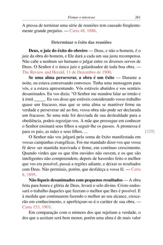 Firmar o interesse                    261

A pressa de terminar uma série de reuniões tem causado freqüente-
mente grande prejuízo. — Carta 48, 1886.

                Determinar o êxito das reuniões
    Deus, o juiz do êxito do obreiro — Deus, e não o homem, é o
juiz da obra do homem, e Ele dará a cada um sua justa recompensa.
Não cabe a nenhum ser humano o julgar entre os diversos servos de
Deus. O Senhor é o único juiz e galardoador de toda boa obra. —
The Review and Herald, 11 de Dezembro de 1900.
    Se uma alma perseverar, a obra é um êxito — Durante a
noite, eu estava conversando convosco. Tinha uma mensagem para
vós, e a estava apresentando. Vós estáveis abatidos e vos sentíeis
desanimados. Eu vos dizia: “O Senhor me mandou falar ao irmão e
à irmã _____. Eu vos disse que estáveis considerando vosso trabalho
quase um fracasso, mas que se uma alma se mantiver ﬁrme na
verdade e perseverar até ao ﬁm, vossa obra não pode ser declarada
um fracasso. Se uma mãe foi desviada de sua deslealdade para a
obediência, podeis regozijar-vos. A mãe que prossegue em conhecer
o Senhor ensinará seus ﬁlhos a seguir-lhe os passos. A promessa é
para os pais, as mães e seus ﬁlhos. ...                                [329]
    O Senhor não vos julgará pela soma de êxito manifestada em
vossas campanhas evangélicas. Foi-me mandado dizer-vos que vossa
fé deve ser mantida reavivada e ﬁrme, em contínuo crescimento.
Quando virdes que os que têm ouvidos não ouvem, e os que são
inteligentes não compreendem, depois de haverdes feito o melhor
que vos era possível, passai a regiões adiante, e deixai os resultados
com Deus. Não permitais, porém, que desfaleça a vossa fé. — Carta
8, 1895.
    Não ﬁqueis desanimados com pequenos resultados — A obra
feita para honra e glória de Deus, levará o selo divino. Cristo endos-
sará o trabalho daqueles que ﬁzeram o melhor que lhes é possível. E
à medida que continuarem fazendo o melhor ao seu alcance, cresce-
rão em conhecimento, e aperfeiçoar-se-á o caráter de sua obra. —
Carta 153, 1903.
    Em comparação com o número dos que rejeitam a verdade, o
dos que a aceitam será bem menor, porém uma alma é de mais valor
 