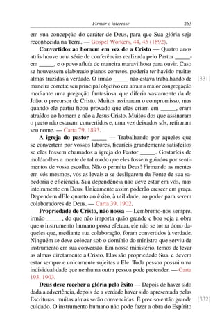 Firmar o interesse                   263

em sua concepção do caráter de Deus, para que Sua glória seja
reconhecida na Terra. — Gospel Workers, 44, 45 (1892).
    Convertidos ao homem em vez de a Cristo — Quatro anos
atrás houve uma série de conferências realizada pelo Pastor _____-
em _____, e o povo aﬂuía de maneira maravilhosa para ouvir. Caso
se houvessem elaborado planos corretos, poderia ter havido muitas
almas trazidas à verdade. O irmão _____ não estava trabalhando de [331]
maneira correta; seu principal objetivo era atrair a maior congregação
mediante uma pregação fantasiosa, que diferia vastamente da de
João, o precursor de Cristo. Muitos assinaram o compromisso, mas
quando ele partiu ﬁcou provado que eles criam em _____, eram
atraídos ao homem e não a Jesus Cristo. Muitos dos que assinaram
o pacto não estavam convertidos e, uma vez deixados sós, retiraram
seu nome. — Carta 79, 1893.
    A igreja do pastor _____ — Trabalhando por aqueles que
se convertem por vossos labores, ﬁcaríeis grandemente satisfeitos
se eles fossem chamados a igreja do Pastor _____. Gostaríeis de
moldar-lhes a mente de tal modo que eles fossem guiados por senti-
mentos de vossa escolha. Não o permita Deus! Firmando as mentes
em vós mesmos, vós as levais a se desligarem da Fonte de sua sa-
bedoria e eﬁciência. Sua dependência não deve estar em vós, mas
inteiramente em Deus. Unicamente assim poderão crescer em graça.
Dependem dEle quanto ao êxito, à utilidade, ao poder para serem
colaboradores de Deus. — Carta 39, 1902.
    Propriedade de Cristo, não nossa — Lembremo-nos sempre,
irmão _____, de que não importa quão grande e boa seja a obra
que o instrumento humano possa efetuar, ele não se torna dono da-
queles que, mediante sua colaboração, foram convertidos à verdade.
Ninguém se deve colocar sob o domínio do ministro que serviu de
instrumento em sua conversão. Em nosso ministério, temos de levar
as almas diretamente a Cristo. Elas são propriedade Sua, e devem
estar sempre e unicamente sujeitas a Ele. Toda pessoa possui uma
individualidade que nenhuma outra pessoa pode pretender. — Carta
193, 1903.
    Deus deve receber a glória pelo êxito — Depois de haver sido
dada a advertência, depois de a verdade haver sido apresentada pelas
Escrituras, muitas almas serão convencidas. É preciso então grande [332]
cuidado. O instrumento humano não pode fazer a obra do Espírito
 