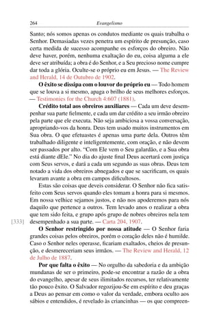 264                         Evangelismo

      Santo; nós somos apenas os condutos mediante os quais trabalha o
      Senhor. Demasiadas vezes penetra um espírito de presunção, caso
      certa medida de sucesso acompanhe os esforços do obreiro. Não
      deve haver, porém, nenhuma exaltação do eu, coisa alguma a ele
      deve ser atribuída; a obra é do Senhor, e a Seu precioso nome cumpre
      dar toda a glória. Oculte-se o próprio eu em Jesus. — The Review
      and Herald, 14 de Outubro de 1902.
          O êxito se dissipa com o louvor do próprio eu — Todo homem
      que se louva a si mesmo, apaga o brilho de seus melhores esforços.
      — Testimonies for the Church 4:607 (1881).
          Crédito total aos obreiros auxiliares — Cada um deve desem-
      penhar sua parte ﬁelmente, e cada um dar crédito a seu irmão obreiro
      pela parte que ele executa. Não seja ambiciosa a vossa conversação,
      apropriando-vos da honra. Deus tem usado muitos instrumentos em
      Sua obra. O que efetuastes é apenas uma parte dela. Outros têm
      trabalhado diligente e inteligentemente, com oração, e não devem
      ser passados por alto. “Com Ele vem o Seu galardão, e a Sua obra
      está diante dEle.” No dia do ajuste ﬁnal Deus acertará com justiça
      com Seus servos, e dará a cada um segundo as suas obras. Deus tem
      notado a vida dos obreiros abnegados e que se sacriﬁcam, os quais
      levaram avante a obra em campos diﬁcultosos.
          Estas são coisas que deveis considerar. O Senhor não ﬁca satis-
      feito com Seus servos quando eles tomam a honra para si mesmos.
      Em nossa velhice sejamos justos, e não nos apoderemos para nós
      daquilo que pertence a outros. Tem levado anos o realizar a obra
      que tem sido feita, e grupo após grupo de nobres obreiros nela tem
[333] desempenhado a sua parte. — Carta 204, 1907.
          O Senhor restringido por nossa atitude — O Senhor faria
      grandes coisas pelos obreiros, porém o coração deles não é humilde.
      Caso o Senhor neles operasse, ﬁcariam exaltados, cheios de presun-
      ção, e desmereceriam seus irmãos. — The Review and Herald, 12
      de Julho de 1887.
          Por que falta o êxito — No orgulho da sabedoria e da ambição
      mundanas de ser o primeiro, pode-se encontrar a razão de a obra
      do evangelho, apesar de seus ilimitados recursos, ter relativamente
      tão pouco êxito. O Salvador regozijou-Se em espírito e deu graças
      a Deus ao pensar em como o valor da verdade, embora oculto aos
      sábios e entendidos, é revelado às criancinhas — os que compreen-
 